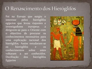 O Renascimento dos HieróglifosFoi na Europa que surgiu o interesse pelos hieróglifos egípcios que levou viajantes e investigadores europeus a dirigirem-se para o Oriente com o objectivo de procurar os conhecimentos necessários para uma explicação racional dos hieróglifos. Assim estudaram-se os hieróglifos e os conhecimentos sobre estes voltaram a ser conhecidos. Decifração dos hieróglifos Egípcios