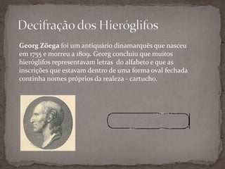 Decifração dos HieróglifosGeorgZöegafoi um antiquário dinamarquês que nasceu em 1755 e morreu a 1809. Georg concluiu que muitos hieróglifos representavam letras  do alfabeto e que as inscrições que estavam dentro de uma forma oval fechada  continha nomes próprios da realeza - cartucho.