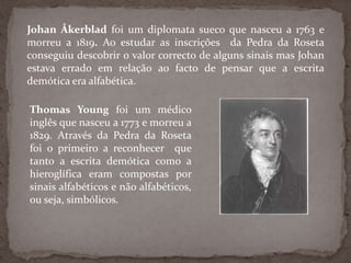 JohanÅkerblad foi um diplomata sueco que nasceu a 1763 e morreu a 1819. Ao estudar as inscrições  da Pedra da Roseta conseguiu descobrir o valor correcto de alguns sinais mas Johan estava errado em relação ao facto de pensar que a escrita demótica era alfabética.ThomasYoungfoi um médico inglês que nasceu a 1773 e morreu a 1829. Através da Pedra da Roseta foi o primeiro a reconhecer  que tanto a escrita demótica como a hieroglífica eram compostas por sinais alfabéticos e não alfabéticos, ou seja, simbólicos.