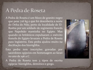 A Pedra de Roseta é um bloco de granito negro que pesa 726 kg e que foi descoberta a norte do Delta do Nilo, perto da localidade de El-Rashia por um soldado de regimento francês que Napoleão mantinha no Egipto. Mas quando os britânicos expulsaram o exército francês do Egipto levaram a Pedra de Roseta para Inglaterra. Esta pedra ajudou muito na decifração dos hieróglifos.Esta pedra tem inscrições gravadas por sacerdotes egípcios em homenagem ao faraó no ano de 196 a.C.A Pedra de Roseta tem 3 tipos de escrita egípcia: hieróglifos, demótico e grego.A Pedra de Roseta