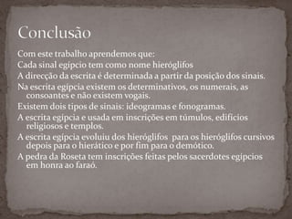 Com este trabalho aprendemos que:Cada sinal egípcio tem como nome hieróglifosA direcção da escrita é determinada a partir da posição dos sinais.Na escrita egípcia existem os determinativos, os numerais, as consoantes e não existem vogais.Existem dois tipos de sinais: ideogramas e fonogramas.A escrita egípcia e usada em inscrições em túmulos, edifícios religiosos e templos.A escrita egípcia evoluiu dos hieróglifos  para os hieróglifos cursivos depois para o hierático e por fim para o demótico.A pedra da Roseta tem inscrições feitas pelos sacerdotes egípcios em honra ao faraó.Conclusão