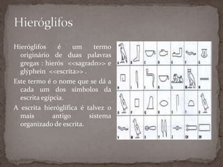 HieróglifosHieróglifos é um termo originário de duas palavras gregas : hierós  <<sagrado>> e glýphein  <<escrita>> .Este termo é o nome que se dá a cada um dos símbolos da escrita egípcia.A escrita hieróglífica é talvez o mais antigo sistema organizado de escrita.