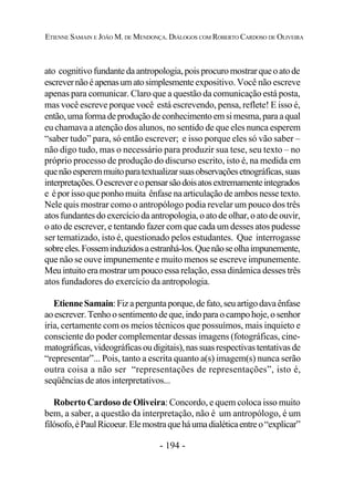 - 194 -
ETIENNE SAMAIN E JOÃO M. DE MENDONÇA. DIÁLOGOS COM ROBERTO CARDOSO DE OLIVEIRA
ato cognitivofundantedaantropologia,poisprocuromostrarqueoatode
escrevernãoéapenasumatosimplesmente expositivo. Você não escreve
apenas para comunicar. Claro que a questão da comunicação está posta,
mas você escreve porque você está escrevendo, pensa, reflete! E isso é,
então,umaformadeproduçãodeconhecimentoemsimesma,paraaqual
eu chamava a atenção dos alunos, no sentido de que eles nunca esperem
“saber tudo” para, só então escrever; e isso porque eles só vão saber –
não digo tudo, mas o necessário para produzir sua tese, seu texto – no
próprio processo de produção do discurso escrito, isto é, na medida em
quenãoesperemmuitoparatextualizarsuasobservaçõesetnográficas,suas
interpretações.Oescrevereopensarsãodoisatosextremamenteintegrados
e é por isso que ponho muita ênfase na articulação de ambos nesse texto.
Nele quis mostrar como o antropólogo podia revelar um pouco dos três
atosfundantesdoexercícioda antropologia, o ato de olhar, o ato de ouvir,
o ato de escrever, e tentando fazer com que cada um desses atos pudesse
ser tematizado, isto é, questionado pelos estudantes. Que interrogasse
sobreeles.Fosseminduzidosaestranhá-los.Quenãoseolhaimpunemente,
que não se ouve impunemente e muito menos se escreve impunemente.
Meuintuitoeramostrarumpoucoessa relação, essa dinâmica desses três
atos fundadores do exercício da antropologia.
EtienneSamain:Fizaperguntaporque,defato,seuartigodavaênfase
aoescrever.Tenhoosentimentodeque,indoparaocampohoje,osenhor
iria, certamente com os meios técnicos que possuímos, mais inquieto e
consciente do poder complementar dessas imagens (fotográficas, cine-
matográficas,videográficasoudigitais),nassuasrespectivastentativasde
“representar”... Pois, tanto a escrita quanto a(s) imagem(s) nunca serão
outra coisa a não ser “representações de representações”, isto é,
seqüências de atos interpretativos...
Roberto Cardoso de Oliveira: Concordo, e quem coloca isso muito
bem, a saber, a questão da interpretação, não é um antropólogo, é um
filósofo,éPaulRicoeur.Elemostraqueháumadialéticaentreo“explicar”
 