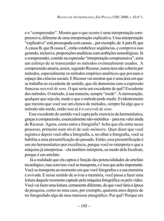 - 195 -
REVISTA DE ANTROPOLOGIA, SÃO PAULO, USP, 2000, V. 43 nº 1.
e o “compreender”. Mostra que o que ocorre é uma interpretação com-
preensiva, diferente de uma interpretação explicativa. Uma interpretação
“explicativa”estápreocupadacomcausas...porexemplo,deAparaB,que
A causa B, que B causa C, então estabelece seqüências, e comprova isso
gerando,inclusive,proposiçõesanalíticascomambiçõesnomológicas.Já
ocompreender,contidonaexpressão“interpretaçãocompreensiva”,seria
um esforço de se transcender os métodos eventualmente usados. A
compreensãoatuaria,assim,segundoRicoeur,numaáreanãocobertapor
métodos, especialmente os métodos empírico-analíticos que povoam o
espaço das ciências sociais. E Ricoeur vai mostrar que é uma área em que
se trabalha no excedente de sentido, que ele denomina com a expressão
francesa surcroît de sens. O que seria um excedente de quê? Excedente
dos métodos. O método, à sua maneira, sempre “mede”. A mensuração,
qualquer que seja ela, mede o que o método pode medir. Evidentemente
que mesmo que você use um elenco de métodos, sempre há algo que o
método não mede, então isso aí é o surcroît de sens.
Esse excedente de sentido você capta pelo exercício da hermenêutica,
graçasàcompreensão,essencialmentenão-metódica–paramevalerainda
de Ricoeur. Agora, como entra a fotografia? Acho que ela entra nesse
processo, primeiro num nível de aide-mémoire. Quer dizer que você
registra e depois você olha a fotografia, e, no olhar a fotografia, você se
habilita a uma presentificação do passado. Então, essa presentificação é
um ato hermenêutico por excelência, porque você re-interpreta o que a
máquina já interpretou – ela também interpreta, ao modo dela focalizar,
porque é um artefato.
Já a realidade que ela captou é função das potencialidades do artefato
tecnológico,mascomissovocêsetransporta,eéissoqueachoimportante.
Você se transporta ao momento em que você fotografou e a sua memória
é avivada. E nesse sentido de avivar a memória, você passa a fazer uma
leituradaquelemomentocaptadopelamáquinafotográficaoupelovídeo.
Vocêvaifazerumaleitura,certamentediferente,doquevocêfariaàépoca
da pesquisa, como no meu caso, por exemplo, quarenta anos depois de
ter fotografado algo de meu interesse etnográfico. Por quê? Porque em
 