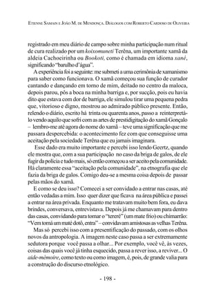 - 198 -
ETIENNE SAMAIN E JOÃO M. DE MENDONÇA. DIÁLOGOS COM ROBERTO CARDOSO DE OLIVEIRA
registrado em meu diário de campo sobre minha participação num ritual
de cura realizado por um koixomuneti Terêna, um importante xamã da
aldeia Cachoeirinha ou Bookoti, como é chamada em idioma xané,
significando“barulhod’água”.
Aexperiênciafoiaseguinte:mesubmetiaumacerimôniadexamanismo
para saber como funcionava. O xamã começou sua função de curador
cantando e dançando em torno de mim, deitado no centro da maloca,
depois parou, pôs a boca na minha barriga e, por sucção, pois eu havia
dito que estava com dor de barriga, ele simulou tirar uma pequena pedra
que, vitorioso e digno, mostrou ao admirado público presente. Então,
relendo o diário, escrito há trinta ou quarenta anos, passo a reinterpretá-
lovendoaquiloquesofricomasartesdeprestidigitaçãodoxamãGonçalo
– lembro-meatéagoradonomedoxamã–teve uma significaçãoque me
passara despercebida: o acontecimento fez com que conseguisse uma
aceitação pela sociedade Terêna que eu jamais imaginara.
Esse dado era muito importante e percebi isso lendo Geertz, quando
ele mostra que, com a sua participação no caso da briga de galos, de ele
fugirdapolíciaetudomais,sóentãocomeçouaseraceitopelacomunidade.
Há claramente essa “aceitação pela comunidade”, na etnografia que ele
fazia da briga de galos. Comigo deu-se a mesma coisa depois de passar
pelas mãos do xamã.
E como se deu isso? Comecei a ser convidado a entrar nas casas, até
então vedadas a mim. Isso quer dizer que ficava na área pública e passei
a entrar na área privada. Enquanto me tratavam muito bem fora, eu dava
brindes, conversava, entrevistava. Depois já me chamavam para dentro
dascasas,convidandoparatomaro“tereré”(ummate frio) ouchimarrão:
“Vemtomáummatédotô,entra”–convidavamamistosasasvelhasTerêna.
Mas só percebi isso com a presentificação do passado, com os olhos
novos da antropologia. A imagem neste caso passa a ser extremamente
sedutora porque você passa a olhar... Por exemplo, você vê, às vezes,
coisas das quais você já tinha esquecido, passa a rever isso, a reviver... O
aide-mèmoire,comotextooucomoimagem,é,pois,de grande valia para
a construção do discurso etnológico.
 