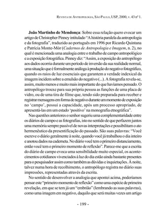 - 199 -
REVISTA DE ANTROPOLOGIA, SÃO PAULO, USP, 2000, V. 43 nº 1.
João Martinho de Mendonça: Sobre essa relação quero evocar um
artigodeChristopherPinneyintitulado“Ahistóriaparaleladaantropologia
e da fotografia”, traduzido ao português em 1996 por Ricardo Quintana
e Patrícia Monte-Mór (Cadernos de Antropologia e Imagem, n. 2), no
qualémencionadaumaanalogiaentreotrabalhodecampoantropológico
eaexposiçãofotográfica.Pinneydiz:“Assim,aexposiçãodo antropólogo
aosdadosocorriaduranteumperíododeinversãodasuarealidadenormal,
umasituaçãoqueéformalmenteanálogaàproduçãodonegativofotográfico,
quando os raios de luz essenciais que garantem a verdade indexical da
imagemincidemsobreaemulsãodonegativo(...).Afotografiarevela-se,
assim,muitomenosemuitomaisimportantedoquehavíamospensado.O
antropólogo trouxe para sua própria pessoa as funções de uma placa de
vidro, ou de uma tira de filme que, tendo sido preparada para receber e
registrarmensagensemformadenegativoduranteummomentodeexposição
no ‘campo’, possui a capacidade, após um processo apropriado, de
apresentá-las em um estado ‘positivo’ na monografia etnográfica”.
Nasquestõesanterioresosenhorsugeriuumacomplementaridadeentre
osdiáriosdecampoeasfotografias,istonosentidodequeperfazemjuntos
umamemóriasemprepassíveldenovasinterpretaçõesepossibilitamoato
hermenêutico da presentificação do passado. São suas palavras: “Você
escreveodiáriogeralmenteànoite,quandovocê já trabalhouodia inteiro
eanotoudadosnacaderneta.Nodiáriovocêtemoprimeirodistanciamento,
entãovocêtemoprimeiromomentodereflexão”.Parece-mequeaescrita
do diário de campo evoca uma sensibilidade muito especial, os aconte-
cimentoscotidianosvivenciadosàluzdodiaestãoaindabastantepresentes
paraopesquisadorassimcomotambémasdúvidase inquietações.Ànoite,
talvez numa hora de recolhimento, o antropólogo registra no diário suas
impressões, representadas através da escrita.
No sentido de desenvolver a analogia que apontei acima, poderíamos
pensareste“primeiromomentodereflexão”comoumaespéciedeprimeira
revelação, em que se tem já um “embrião” (lembrando as suas palavras),
comoumaimagememnegativo,daquiloque será muitasvezesumartigo
 