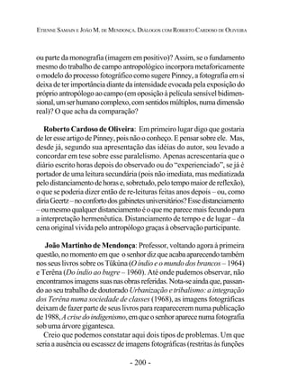 - 200 -
ETIENNE SAMAIN E JOÃO M. DE MENDONÇA. DIÁLOGOS COM ROBERTO CARDOSO DE OLIVEIRA
ou parte da monografia (imagem em positivo)? Assim, se o fundamento
mesmo do trabalho de campo antropológico incorpora metaforicamente
o modelo do processo fotográfico como sugere Pinney, a fotografia em si
deixa de ter importância diante da intensidade evocada pela exposição do
próprio antropólogo ao campo (em oposição à película sensível bidimen-
sional,umserhumanocomplexo,comsentidosmúltiplos,numadimensão
real)? O que acha da comparação?
Roberto Cardoso de Oliveira: Em primeiro lugar digo que gostaria
de ler esse artigo de Pinney, pois não o conheço. E pensar sobre ele. Mas,
desde já, segundo sua apresentação das idéias do autor, sou levado a
concordar em tese sobre esse paralelismo. Apenas acrescentaria que o
diário escrito horas depois do observado ou do “experienciado”, se já é
portador de uma leitura secundária (pois não imediata, mas mediatizada
pelodistanciamentodehorase,sobretudo,pelotempomaiordereflexão),
o que se poderia dizer então de re-leituras feitas anos depois – ou, como
diriaGeertz–noconfortodosgabinetesuniversitários?Essedistanciamento
–oumesmoqualquerdistanciamentoéoquemeparecemaisfecundopara
a interpretação hermenêutica. Distanciamento de tempo e de lugar – da
cena original vivida pelo antropólogo graças à observação participante.
João Martinho de Mendonça: Professor, voltando agora à primeira
questão,nomomentoemque osenhordizqueacabaaparecendotambém
nos seus livros sobre os Tükúna (O índio e o mundo dos brancos – 1964)
e Terêna (Do índio ao bugre – 1960). Até onde pudemos observar, não
encontramosimagenssuasnasobrasreferidas.Nota-seaindaque,passan-
do ao seu trabalho de doutorado Urbanização e tribalismo: a integração
dos Terêna numa sociedade de classes (1968), as imagens fotográficas
deixam de fazer parte de seus livros para reaparecerem numa publicação
de1988,Acrisedoindigenismo,emqueosenhoraparecenumafotografia
sob uma árvore gigantesca.
Creio que podemos constatar aqui dois tipos de problemas. Um que
seria a ausência ou escassez de imagens fotográficas (restritas às funções
 