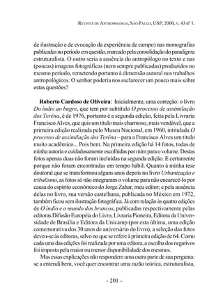 - 201 -
REVISTA DE ANTROPOLOGIA, SÃO PAULO, USP, 2000, V. 43 nº 1.
de ilustração e de evocação da experiência de campo) nas monografias
publicadasnoperíodoemquestão,marcadopelaconsolidaçãodoparadigma
estruturalista. O outro seria a ausência do antropólogo no texto e nas
(poucas) imagens fotográficas (nem sempre publicadas) produzidos no
mesmo período, remetendo portanto à dimensão autoral nos trabalhos
antropológicos. O senhor poderia nos esclarecer um pouco mais sobre
estas questões?
Roberto Cardoso de Oliveira: Inicialmente, uma correção: o livro
Do índio ao bugre, que tem por subtítulo O processo de assimilação
dos Terêna, é de 1976, portanto é a segunda edição, feita pela Livraria
Francisco Alves, que quis um título mais charmoso, mais vendável, que a
primeira edição realizada pelo Museu Nacional, em 1960, intitulada O
processo de assimilação dos Terêna – para a Francisco Alves um título
muito acadêmico... Pois bem. Na primeira edição há 14 fotos, todas de
minhaautoriaecuidadosamenteescolhidaspormimparaovolume.Destas
fotos apenas duas não foram incluídas na segunda edição. E certamente
porque não foram encontradas em tempo hábil. Quanto à minha tese
doutoral que se transformou alguns anos depois no livro Urbanização e
tribalismo, as fotos só não integraram o volume para não encarecê-lo por
causa do espírito econômico do Jorge Zahar, meu editor; e pela ausência
delas no livro, sua versão castelhana, publicada no México em 1972,
tambémficousemilustraçãofotográfica.Jácomrelaçãoàsquatroedições
de O índio e o mundo dos brancos, publicadas respectivamente pelas
editorasDifusãoEuropéiadoLivro,LivrariaPioneira,EditoradaUniver-
sidade de Brasília e Editora da Unicamp (por esta última, uma edição
comemorativa dos 30 anos de aniversário do livro), a seleção das fotos
deveu-seàseditoras,salvonoqueserefereàprimeiraediçãode64.Como
cadaumadasediçõesfoirealizadaporumaeditora,aescolhadosnegativos
foi imposta pela maior ou menor disponibilidade dos mesmos.
Masessasexplicaçõesnãorespondemumaoutrapartedesuapergunta:
se a entendi bem, você quer encontrar uma razão teórica, estruturalista,
 