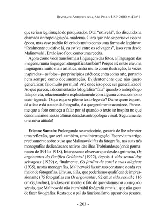- 203 -
REVISTA DE ANTROPOLOGIA, SÃO PAULO, USP, 2000, V. 43 nº 1.
que seria a legitimação do pesquisador. O tal “estive lá”, tão discutido na
chamada antropologia pós-moderna. Claro que não se pensava isso na
época, mas esse padrão foi criado muito como uma forma de legitimar.
“Realmente eu estive lá, eu estive entre os selvagens”, isso vem desde
Malinowski . Então isso ficou como uma receita.
Agora como você transforma a linguagem das fotos, a linguagem das
imagens,numalinguagemetnográficatambém?Porqueatéentãoerauma
linguagem muito mais artística, entra muito como ilustração, às vezes
inspiradas – as fotos – por princípios estéticos; entra como arte, portanto
nem sempre como documentação. Evidentemente que não quero
generalizar, falo muito por mim! Até onde isso pode ser generalizado?
Ao que parece, a documentação fotográfica “fala” quando o antropólogo
fala por ela, relacionando-a explicitamente com alguma coisa, como no
texto-legenda. Oqueéquesepõenotexto-legenda?Diz-sequeméquem,
dá a data e dá o autor da fotografia, é o que geralmente acontece. Parece-
me que a foto começa a falar por si quando o texto se inspira no que
denominamos nessas últimas décadas antropologia visual. Seguramente,
umanovaatitude!
EtienneSamain:Prolongandoseuraciocínio,gostariadelhesubmeter
uma reflexão, que será, também, uma interrogação. Escrevi um artigo
precisamente sobre o uso que Malinowski faz da fotografia, nas suas três
monografias dedicadas aos nativos das ilhas Trobriandeses (onde perma-
neceu de 1914 a 1918). Interessante observar que desde a primeira, Os
argonautas do Pacífico Ocidental (1922), depois A vida sexual dos
selvagens (1929) e, finalmente, Os jardins de coral e suas mágicas
(1935), nestas monografias, Malinowski faz um uso constante e cada vez
maiordefotografias.Umuso,aliás,quepoderíamosqualificardeimpres-
sionante (75 fotografias em Os argonautas, 92 em A vida sexual e 116
em Os jardins), tendo-se em mente o fato de que estamos no começo do
século, que Malinowski não é um hábil fotógrafo e mais... que não gosta
defazerfotografias.Restaqueopaidofuncionalismo,apesardospesares,
 