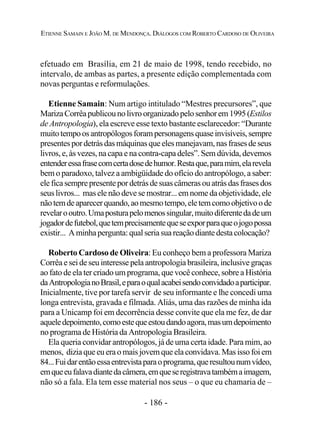 - 186 -
ETIENNE SAMAIN E JOÃO M. DE MENDONÇA. DIÁLOGOS COM ROBERTO CARDOSO DE OLIVEIRA
efetuado em Brasília, em 21 de maio de 1998, tendo recebido, no
intervalo, de ambas as partes, a presente edição complementada com
novas perguntas e reformulações.
Etienne Samain: Num artigo intitulado “Mestres precursores”, que
MarizaCorrêapublicounolivroorganizadopelosenhorem1995(Estilos
de Antropologia), ela escreve esse texto bastante esclarecedor: “Durante
muitotempoosantropólogosforampersonagensquaseinvisíveis,sempre
presentespordetrásdasmáquinasqueelesmanejavam,nasfrasesdeseus
livros, e, às vezes, na capa e na contra-capa deles”. Sem dúvida, devemos
entenderessafrasecomcertadosedehumor.Restaque,paramim,elarevela
bem o paradoxo, talvez a ambigüidade do ofício do antropólogo, a saber:
eleficasemprepresentepordetrásdesuascâmerasouatrásdasfrasesdos
seus livros... mas ele não deve se mostrar... em nome da objetividade, ele
nãotemdeaparecerquando,aomesmotempo,eletemcomoobjetivoode
revelarooutro.Umaposturapelomenossingular,muitodiferentedadeum
jogadordefutebol,quetemprecisamentequeseexporparaqueojogopossa
existir... Aminhapergunta:qualseriasuareaçãodiantedestacolocação?
Roberto Cardoso de Oliveira: Eu conheço bem a professora Mariza
Corrêa e sei de seu interesse pela antropologia brasileira, inclusive graças
ao fato de ela ter criado um programa, que você conhece, sobre a História
daAntropologianoBrasil,eparaoqualacabeisendoconvidadoaparticipar.
Inicialmente, tive por tarefa servir de seu informante e lhe concedi uma
longa entrevista, gravada e filmada. Aliás, uma das razões de minha ida
para a Unicamp foi em decorrência desse convite que ela me fez, de dar
aqueledepoimento,comoestequeestoudandoagora,masumdepoimento
no programa de História da Antropologia Brasileira.
Ela queria convidar antropólogos, já de uma certa idade. Para mim, ao
menos, dizia que eu era o mais jovem que ela convidava. Mas isso foi em
84...Fuidarentãoessaentrevistaparaoprograma,queresultounumvídeo,
emqueeufalavadiantedacâmera,emqueseregistravatambémaimagem,
não só a fala. Ela tem esse material nos seus – o que eu chamaria de –
 