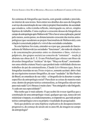 - 204 -
ETIENNE SAMAIN E JOÃO M. DE MENDONÇA. DIÁLOGOS COM ROBERTO CARDOSO DE OLIVEIRA
fez centenas de fotografias que inseriu, com grande cuidado e precisão,
no interior de seus textos. Sem entrar nos detalhes dos usos da fotografia
aserviçodaconcretizaçãodesuavisão(eprojeto)funcionalista dasociedade
que estudava, volto à minha reflexão, interrogação ou, talvez, simples
hipótese de trabalho. Como explicar o crescente desuso da fotografia no
campodaantropologiaapósMalinowski?Devehaverumaexplicação,parcial
pelo menos, assim penso, no distanciamento crescente das teorias antro-
pológicas (que sucederam ao projeto funcionalista de Malinowski), com
relação à concretude palpável e visível das sociedades estudadas.
Se esta hipótese for exata, entender-se-á por que, passando do funcio-
nalismodeMalinowski(associedades“funcionam”,sãoredesderelações
e de concatenações presentes entre os elementos e fatos, visíveis e
palpáveis, dos grupos sociais) ao conceito de “estrutura” – noção já
abstrata nas obras de E. E. Evans Pritchard (que oferece um bloco de
diversões fotograficas “exóticas” do tipo: “Moça no Kraal”, mostrando-
nos uma esbelta criatura Nuer) e que perderá toda visibilidade direta nos
trabalhos do pai do estruturalismo, Claude Lévi-Strauss (que, fora as
fotografias inseridas no seu Tristes trópicos, somente aceitará abrir o baú
de seu riquíssimo tesouro fotográfico, de suas “saudades” de São Paulo e
doBrasil,noentardecerdesuavida)–afotografiadeviadesertarocampo
específico da antropologia social? Para dizer as coisas de maneira mais
crua: dentro do projeto teórico estruturalista, as fotografias nãoserviam
paramaisnada!Lévi-Straussémuitoclaro:“Souetnógrafoenãofotógrafo.
A cada um sua especialidade!”.
Mas tenho que ir mais adiante. O que acabei de evocar significa que a
constituição de uma antropologia visual, qualquer que seja, nunca deverá
minimizaroimpacto,oscondicionamentos,osimperativos,quetodoprojeto
teórico antropológico crava na própria visualidade do pesquisador.
Será que poderia ser uma hipótese explicativa do desaparecimento
progressivo, do começo do século até os anos 60, da imagem no campo
da antropologia?
 