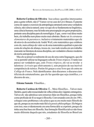 - 205 -
REVISTA DE ANTROPOLOGIA, SÃO PAULO, USP, 2000, V. 43 nº 1.
Roberto Cardoso de Oliveira: Isso coloca questões interessantes
para a gente refletir, não é? Vamos ver no caso de Lévi-Strauss. É patente
comoeleseparaoexercíciodaantropologiaestruturalcomoumaverdadeira
ciência,nãociêncianatural,umavezqueelesefundamentanalingüística,
umaciênciahumana;mashátodaumapreocupaçãoemgerarproposições,
portantoumadisciplinaparaelenomológica.Eque, comovocêdissemuito
bem, ele trabalha num plano muito mais abstrato. Basta verAs estruturas
elementares do parentesco, inclusive o tratamento matemático que ele
dá através da assistência de André Weil, este matemático que colabora
com ele, num esforço de valer-se de uma matemática qualitativa para dar
conta de relações de aliança, trocas etc, isso tudo resulta em um trabalho
marcantenaliteraturadanossadisciplina,umverdadeiroclássicomoderno
da teoria antropológica.
Mas ele se preserva realmente do uso de uma outra linguagem, que ele
vai se permitir utilizar na linguagem solta do Tristes trópicos. E tanto isso
parece ser verdadeiro que, com Tristes trópicos, ele vai se revelar o
talentoso écrivain que efetivamente é, sem prejuízo de sua incrível
competência de teórico. Porém foi graças a esse livro que ele entra no
Collège de France. Nele identificamos dois discursos: o discurso cien-
tificista do estruturalismo, que ele faz questão que seja científico, e o
discurso do seu...
Etienne Samain: Filosófico...
Roberto Cardoso de Oliveira: É... Meio filosófico... Talvez mais
literário,quemsaberessucistadordavelhacrônicadosviajantesestrangeiros.
Talvez ele não admitisse sem remorsos falar em filosófico, porque tinha
como profissão de fé se negar à filosofia. Conversando com ele em 1981,
coloquei estes problemas e ele achava que eu era muito mais filósofo do
queele,porqueeueramuitomaisfielalapenséephilosophique.Elebrigava
com isso, mas evidentemente era uma forma dele se exprimir, porque ele
tinha uma boa base em filosofia. Sua formação filosófica talvez não fosse
muito diferente daquela que nós, estudantes de filosofia no Brasil em
 