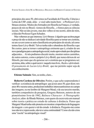 - 206 -
ETIENNE SAMAIN E JOÃO M. DE MENDONÇA. DIÁLOGOS COM ROBERTO CARDOSO DE OLIVEIRA
princípios dos anos 50, obtivemos na Faculdade de Filosofia, Ciências e
Letras da USP, onde, aliás – e você sabe muito bem – o Professor Lévi-
Straussensinou.MuitosdosformadosemfilosofianaFrançae,éverdade,
poucos de nós no Brasil, viemos da filosofia... e fomos para as ciências
sociais. Não sei dos jovens, mas dos velhos só me ocorre, além de mim,
o falecido Professor Egon Schaden.
Masvoltemosaoqueinteressa.Lévi-Strauss éalguémqueaceitoupagar
opreçodenãosededicaràatividadefilosóficaparasetornarumcientista,
ouumsavantcomoseauto-classificariaemprincípiosdoséculo,talcomo
tentou fazer Lévy-Bruhl. Talvez tenha sido o abandono da filosofia o que
lhe custou para se tornar o antropólogo eminente que é, criador de um
novoparadigmaparaaantropologiasocial,muitoaproveitadopordisciplinas
adjacentes... Aí nós podíamos discutir muito, mostrar outros caminhos,
de outros autores, como o próprio Lévy-Bruhl, que nunca deixou de ser
filósofo, por mais que ele quisesse ser o cientista que se programou ser;
umtema,aliás,sobreoqualescrevi naquelemeulivro, Razãoeafetividade.
O pensamento de Lucien Lévy-Bruhl, que me permito supor seja de
seuconhecimento.
Etienne Saimain: Sim, eu tenho, claro...
Roberto Cardoso de Oliveira: Porém, o que acho surpreendente é
verificar a existência de antropólogos que já nos anos 50, quer dizer, nos
anos40emesmoantes,produziramtrabalhosinteressantíssimosnocampo
das imagens; eu me lembro de Margaret Mead, e de seu terceiro marido,
também companheiro de pesquisa, Gregory Bateson, autores de um
pioneiríssimo livro de 1942, Balinese Character: A Photographic
Analysis; além de Rhoda Metraux, com quem ela escreveria um manual
sobre teoria e prática no estudo de culturas à distância. Penso que
MargaretMeadtenhasidopioneiraemmostraraimportânciadalinguagem
da imagem e em querer o tal do estudo à distância. Pergunto-me como
issonãoteverepercussão,nãoteveumacontinuidade?Comoelanãocriou
uma“escola”naantropologiavisual?
 