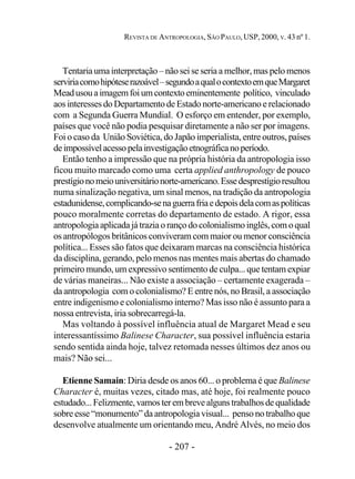 - 207 -
REVISTA DE ANTROPOLOGIA, SÃO PAULO, USP, 2000, V. 43 nº 1.
Tentaria uma interpretação – não sei se seria a melhor, mas pelo menos
serviriacomohipóteserazoável–segundoaqualocontextoemqueMargaret
Meadusouaimagemfoiumcontextoeminentemente político, vinculado
aos interesses do Departamento de Estado norte-americano e relacionado
com a Segunda Guerra Mundial. O esforço em entender, por exemplo,
países que você não podia pesquisar diretamente a não ser por imagens.
Foi o caso da União Soviética, do Japão imperialista, entre outros, países
deimpossívelacessopelainvestigaçãoetnográficanoperíodo.
Então tenho a impressão que na própria história da antropologia isso
ficou muito marcado como uma certa applied anthropology de pouco
prestígionomeiouniversitárionorte-americano.Essedesprestígioresultou
numa sinalização negativa, um sinal menos, na tradição da antropologia
estadunidense,complicando-senaguerrafriaedepoisdelacomaspolíticas
pouco moralmente corretas do departamento de estado. A rigor, essa
antropologiaaplicadajátraziaorançodocolonialismoinglês,comoqual
os antropólogos britânicos conviveram com maior ou menor consciência
política... Esses são fatos que deixaram marcas na consciência histórica
da disciplina, gerando, pelo menos nas mentes mais abertas do chamado
primeiro mundo, um expressivo sentimento de culpa... que tentam expiar
de várias maneiras... Não existe a associação – certamente exagerada –
da antropologia com o colonialismo? E entre nós, no Brasil, a associação
entre indigenismo e colonialismo interno? Mas isso não é assunto para a
nossa entrevista, iria sobrecarregá-la.
Mas voltando à possível influência atual de Margaret Mead e seu
interessantíssimo Balinese Character, sua possível influência estaria
sendo sentida ainda hoje, talvez retomada nesses últimos dez anos ou
mais? Não sei...
Etienne Samain: Diria desde os anos 60... o problema é que Balinese
Character é, muitas vezes, citado mas, até hoje, foi realmente pouco
estudado...Felizmente,vamosterembrevealgunstrabalhosdequalidade
sobre esse “monumento” da antropologia visual... penso no trabalho que
desenvolve atualmente um orientando meu, André Alvés, no meio dos
 