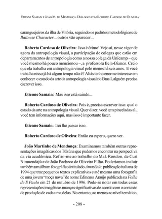 - 208 -
ETIENNE SAMAIN E JOÃO M. DE MENDONÇA. DIÁLOGOS COM ROBERTO CARDOSO DE OLIVEIRA
caranguejeiros da ilha de Vitória, seguindo os padrões metodológicos de
Balinese Character... outros vão aparecer...
Roberto Cardoso de Oliveira: Isso é ótimo! Vejo aí, nesse vigor de
agora da antropologia visual, a participação de colegas que estão em
departamentos de antropologia como a nossa colega da Unicamp – que
você mesmo há pouco mencionou –, a professora Bela-Bianco. Creio
que ela trabalha em antropologia visual pelo menos há seis anos. E você
trabalha nisso já há algum tempo não é? Aliás tenho enorme interesse em
conhecer oestadodaartedaantropologiavisualnoBrasil,alguémprecisa
escrever isso.
Etienne Samain: Mas isso está saindo...
Roberto Cardoso de Oliveira: Pois é, precisa escrever isso: qual o
estado da arte na antropologia visual. Quer dizer, você tem pinceladas ali,
você tem informações aqui, mas isso é importante fazer.
Etienne Samain: Irei lhe passar isso.
Roberto Cardoso de Oliveira: Então eu espero, quero ver.
João Martinho de Mendonça: Examinamos também outras repre-
sentações imagéticas dos Tükúna que pudemos encontrar na perspectiva
da via acadêmica. Refiro-me ao trabalho do Mal. Rondon, de Curt
Nimuendajú e de João Pacheco de Oliveira Filho. Poderíamos incluir
tambémumálbumfotográficointituladoAmazônia,publicaçãoitalianade
1994 que traz pequenos textos explicativos e até mesmo uma fotografia
deumajovem“moçanova”denomeEdineusaAraújopublicadanaFolha
de S.Paulo em 21 de outubro de 1996. Pode-se notar em todas essas
representaçõesimagéticasnuançassignificativasdeacordocomocontexto
de produção de cada uma delas. No entanto, ao menos ao nível temático,
 
