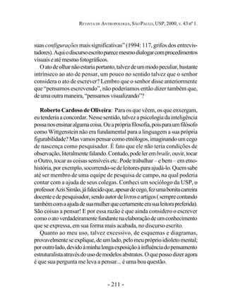 - 211 -
REVISTA DE ANTROPOLOGIA, SÃO PAULO, USP, 2000, V. 43 nº 1.
suas configurações mais significativas” (1994: 117, grifos dos entrevis-
tadores).Aquiodiscursoescritoparecemesmodialogarcomprocedimentos
visuaiseatémesmofotográficos.
Oatodeolharnãoestariaportanto,talvezdeummodopeculiar,bastante
intrínseco ao ato de pensar, um pouco no sentido talvez que o senhor
considera o ato de escrever? Lembro que o senhor disse anteriormente
que “pensamos escrevendo”, não poderíamos então dizer também que,
deumaoutramaneira,“pensamosvisualizando”?
Roberto Cardoso de Oliveira: Para os que vêem, os que enxergam,
eu tenderia a concordar. Nesse sentido, talvez a psicologia da inteligência
possanosensinaralgumacoisa.Ouaprópriafilosofia,poisparaumfilósofo
como Wittgenstein não era fundamental para a linguagem a sua própria
figurabilidade?Masvamospensarcomoetnólogos,imaginandoumcego
de nascença como pesquisador. É fato que ele não teria condições de
observação,literalmentefalando.Contudo,podelerembraile,ouvir,tocar
o Outro, tocar as coisas sensíveis etc. Pode trabalhar – e bem – em etno-
história,porexemplo,socorrendo-sedeleitoresparaajudá-lo.Quemsabe
até ser membro de uma equipe de pesquisa de campo, na qual poderia
contar com a ajuda de seus colegas. Conheci um sociólogo da USP, o
professorAzisSimão,jáfalecidoque,apesardecego,fezumabonitacarreira
docenteedepesquisador,sendoautordelivroseartigos(semprecontando
tambémcomaajudadesuamulherquecertamenteerasualeitorapreferida).
São coisas a pensar! E por essa razão é que ainda considero o escrever
comooatoverdadeiramentefundantenaelaboraçãodeumconhecimento
que se expressa, em sua forma mais acabada, no discurso escrito.
Quanto ao meu uso, talvez excessivo, de esquemas e diagramas,
provavelmenteseexplique,deumlado,pelomeupróprioidioletomental;
poroutrolado,devidoàminhalongaexposiçãoàinfluênciadopensamento
estruturalistaatravésdousodemodelosabstratos.Oquepossodizeragora
é que sua pergunta me leva a pensar... é uma boa questão.
 