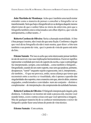 - 212 -
ETIENNE SAMAIN E JOÃO M. DE MENDONÇA. DIÁLOGOS COM ROBERTO CARDOSO DE OLIVEIRA
João Martinho de Mendonça: Acho que é também uma tarefa tentar
entender como a maneira de pensar e conceber a fotografia vai se
transformando.Seráquehojeafotografiatalvezsedesligoudaquelemesmo
objetivismo de que o senhor falou no início da entrevista, pois que a
fotografia também estava relacionada a um olhar objetivo, que vem da
antropometria, o olhar neutro...?
Roberto Cardoso de Oliveira: Seria a chamada neutralidade. A foto
é boa porque é neutra, não é mais do que uma ficção. Conforme o ângulo
que você dá na fotografia ela não é mais neutra, quer dizer: a foto tem
também o seu ponto de vista, que é o ponto de vista de quem está atrás
da foto.
EtienneSamain: Porissoeuachoqueseriainteressantepensartambém
noatodeescreverenassuasimplicaçõeshermenêuticas.Escreversignifica
representararealidadepormeiodosuportedaescrita,oqueoantropólogo
faz interpretando, sempre, esta realidade... como também o fotógrafo...
fotografando,usandodeumoutrosuporte,massemquepudesse,portanto,
desaparecer,“sumir”enquantosujeitocognoscente,istoé,interpretante...
ele também... O que me provoca, então, nessa aliança que temos que
reconstruir entre a escrita e a visualidade, não é apenas a questão das
singularidadesdossuportes,masamaneiracomque,atravésdeles,estamos
engajados, condicionados e convidados num ato conjunto – distinto e
complementar–deinterpretaçãoedacompreensãoda realidade humana.
RobertoCardosodeOliveira:Ofotógrafointerpretapeloângulo,pela
distância. A distância vai mostrar até onde a pessoa está, mesmo você
usando lentes, zoom e outras coisas com que você aproxima a imagem .
Mas de qualquer maneira há de se conhecer minimamente o métier do
fotógrafo e poder fazer uma leitura do ponto de vista técnico.
Etienne Samain: Com certeza.
 