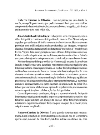 - 213 -
REVISTA DE ANTROPOLOGIA, SÃO PAULO, USP, 2000, V. 43 nº 1.
Roberto Cardoso de Oliveira: Isso me parece ser uma tarefa de
vocês, antropólogos visuais, que poderiam contribuir para uma melhor
compreensãodaarticulaçãododiscursotextualcomoimagético,daítirando
ensinamentos úteis para todos nós.
João Martinho de Mendonça: Esboçamos uma comparação entre o
olhar fotográfico contido nas fotografias do livro de Curt Nimuendajú e
aquelas que estão em O índio e o mundo dos brancos. Buscando em-
preender uma análise técnica mais aprofundada das imagens, elegemos
algumasfotografiasrepresentativasdafestada“moçanova”emambosos
livros. Vimos daí a configuração de dois olhares fotográficos diversos.
Elaboreientãoahipótesedequeasdiferençasestariamtambémrefletindo
umpoucodatrajetóriaedopensamentocristalizadosemambososlivros.
Resumidamente diria que o olhar de Nimuendajú procura fixar sob um
ângulo específico (de uma descrição realista) no sentido de registrar uma
totalidadeculturalemdesaparecimento.Jáoolhardasfotografiasassociadas
ao O índio e o mundo dos brancos parece estar buscando pontos de vista
diversosevariados,aproximando-seeafastando-se,nosentidodeprocurar
construirumareflexãosobreumasituaçãodinâmica.Diriaqueaquiháum
processodeinvestigaçãodoolhar,eleseimpõenumainteração,éelaborado
duranteoacontecimento.Nooutrocasotem-seum método de olhar fixo,
talvez previamente elaborado e aplicado regularmente, mesmo com a
ostensiva participação e colaboração dos fotografados.
Caso a hipótese seja pertinente, de que o ponto de vista do fotógrafo
interpretado tecnicamente reflita aspectos do pensamento do autor, não
teríamos aqui também um índice de que ao olhar fotograficamente
estaríamos exprimindo idéias? Talvez aqui a imagem da refração possa
adquirir maior amplitude.
Roberto Cardoso de Oliveira: É uma questão a pensar mais madura-
mente.Eumtemabemaogostodaantropologiavisual,nãoé? Comentaria
apenas que, no caso de meu livro, há dois autores das fotos: eu, com
 