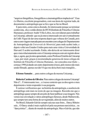 - 187 -
REVISTA DE ANTROPOLOGIA, SÃO PAULO, USP, 2000, V. 43 nº 1.
“arquivosfotográficos,fonográficosecinematográficosimplacáveis”.Essa
é a Mariza, excelente pesquisadora, com sua ânsia de registrar tudo, de
documentar a antropologia que se fez e que se faz no Brasil.
E para mim, como estava dizendo, foi interessante porque ao terminar
aentrevista, elaeoentãodiretordoIFCH(InstitutodeFilosofiaeCiências
Humanas), professor André Villa-Lobos, me convidaram para trabalhar
naUnicamp,sabendo queeujáestavainteressadoemsair eventualmente
da UnB. Fiquei de dar uma resposta depois que voltasse do Canadá, pois
estavacomviagemmarcadaparaumencontrocomcolegasdoDepartamento
de Antropologia da Université de Montréal, para onde acabei indo, e
depois voltei aos Estados Unidos para mais uma visita a Universidade de
Harvard. E acabei aceitando. Então, não deixa de ser interessante dizer
queomeurelacionamentocomaUnicampcomeçoucomumregistrodesse
tipo,e,agora,quejáestouaposentado,comoProfessorEméritodaUnicamp
– que, por sinal, graças à recomendação generosa de meus colegas do
Instituto de Filosofia e Ciências Humanas, me concedeu esse título –,
começo1998jádandoumoutrodepoimento(risos),pelomenosnãomais
sendo filmado, apenas ouvido! O que me deixa bem mais tranqüilo...
Etienne Samain: ... para outros colegas da mesma Unicamp...
RobertoCardosodeOliveira:ParaoutroscolegasdamesmaUnicamp!
Não é?... É interessante isso... e é nesse contexto que eu dou agora o meu
depoimento e tento responder à sua pergunta.
É curioso verificarmos que na história da antropologia, a ausência do
antropólogo está mais no texto do que na imagem. Recordo-me que o
antropólogoquasesempredáumjeitodefazerpublicarasuaimagem.Nós
vemosisso em relaçãoaváriosantropólogosfamosos,desdeMalinowski,
quesempretemumaformadeserregistrado,alémdemuitosoutros.
No Brasil, Eduardo Galvão sempre saía nas suas fotos... Darcy Ribeiro
saía... O Darcy ainda é mais explicável pela sua postura narcisística... ou
“darcysística”...diantedomundodaantropologia.MasoGalvão,quenão
 
