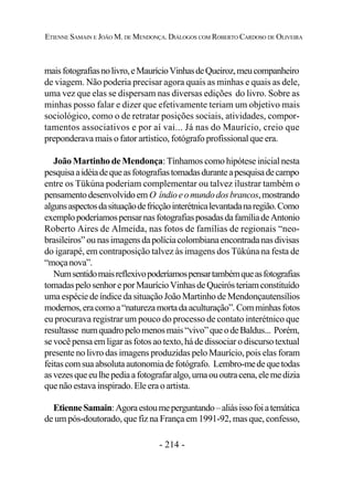 - 214 -
ETIENNE SAMAIN E JOÃO M. DE MENDONÇA. DIÁLOGOS COM ROBERTO CARDOSO DE OLIVEIRA
maisfotografiasnolivro,eMaurícioVinhasdeQueiroz,meucompanheiro
de viagem. Não poderia precisar agora quais as minhas e quais as dele,
uma vez que elas se dispersam nas diversas edições do livro. Sobre as
minhas posso falar e dizer que efetivamente teriam um objetivo mais
sociológico, como o de retratar posições sociais, atividades, compor-
tamentos associativos e por aí vai... Já nas do Maurício, creio que
preponderava mais o fator artístico, fotógrafo profissional que era.
João Martinho de Mendonça: Tínhamos como hipótese inicial nesta
pesquisaaidéiadequeasfotografiastomadasduranteapesquisadecampo
entre os Tükúna poderiam complementar ou talvez ilustrar também o
pensamentodesenvolvidoem O índioeomundodosbrancos,mostrando
algunsaspectosdasituaçãodefricçãointerétnicalevantadanaregião.Como
exemplopoderíamospensarnasfotografiasposadasdafamíliadeAntonio
Roberto Aires de Almeida, nas fotos de famílias de regionais “neo-
brasileiros”ounasimagensdapolíciacolombiana encontrada nas divisas
do igarapé, em contraposição talvez às imagens dos Tükúna na festa de
“moçanova”.
Numsentidomaisreflexivopoderíamospensartambémqueasfotografias
tomadaspelosenhoreporMaurícioVinhasdeQueirósteriamconstituído
uma espécie de índice da situaçãoJoão Martinho de Mendonçautensílios
modernos,eracomoa“naturezamortadaaculturação”.Comminhasfotos
eu procurava registrar um pouco do processo de contato interétnico que
resultasse numquadropelomenosmais“vivo”queodeBaldus... Porém,
se você pensa em ligar as fotos ao texto, há de dissociar o discurso textual
presente no livro das imagens produzidas pelo Maurício, pois elas foram
feitascomsuaabsolutaautonomiadefotógrafo. Lembro-mede quetodas
asvezesqueeulhepediaafotografaralgo,umaououtracena,elemedizia
que não estava inspirado. Ele era o artista.
EtienneSamain:Agoraestoumeperguntando–aliásissofoiatemática
de um pós-doutorado, que fiz na França em 1991-92, mas que, confesso,
 