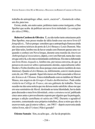- 216 -
ETIENNE SAMAIN E JOÃO M. DE MENDONÇA. DIÁLOGOS COM ROBERTO CARDOSO DE OLIVEIRA
trabalho do antropólogo: olhar, ouvir , escrever”... Gostaria de voltar,
um dia, para isso.
Existe, ainda, um outro autor, polêmico tanto como instigante, o Dan
Sperber que acaba de publicar um novo livro intitulado La contagion
des idées (1996)...
Roberto Cardoso de Oliveira: É, eu não tenho tanto entusiasmo pelo
Dan Sperber, mas posso mudar de idéia lendo esse seu novo livro (O
fotográfico)...Talvezporque considerequeaantropologiafrancesaainda
não encontrou teóricos do porte de Lévi-Strauss e Louis Dumont. Mas
por falar neles, lembro-me de haver estado com Dumont apenas uma vez
quando o conheci em Nova Iorque, durante uma reunião da American
AnthropologicalAssociatione,depois,oreviemHarvard,numadasvezes
emqueestivelá,eeleestavaministrandoconferências.Eleestavaelaborando
seu livro Homo Aequalis e, lembro-me, por nossa conversa, de que já
pensava em escrever sobre o pensamento alemão, especialmente sobre
Herder e Fichte (lembro-me disso porque eram autores também de meu
interesse). Quanto a Lévi-Strauss, eu, infelizmente, convivi muito pouco
comele,em1981,quando fiqueitrêsmesesemParisassociadoaMaison
des Sciences de l’Homme. Estava trabalhando com os inéditos de Marcel
Mauss, nos arquivos do Groupe d’études durkheimiènes. Pude então
visitá-lo no Collège de France, em seu gabinete de trabalho. Nessa
ocasiãomedeuumanotíciaquemedeixoumuitosatisfeito:disse-me que
em seus seminários de Mardi, destinado ao tema Identidade, havia dado
para discussão o meu livroIdentidade, etnia e estrutura social, publicado
cinco anos antes e provavelmente exposto por alguém que lia português,
porque a edição castelhana só sairia em 1992. Durante o agradável
encontro, comentando seus próprios trabalhos, disse a mim que não ia
escrever mais, que já estava velho e... em 1981! – depois escreveria ainda
vários livros, não é? ( risos ) Não é gozado?
Etienne Samain: Sim, eu acho que... ele faz de propósito.
 