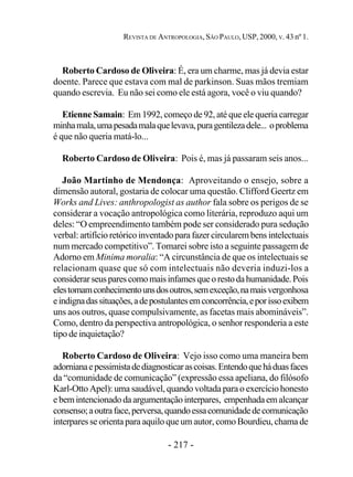- 217 -
REVISTA DE ANTROPOLOGIA, SÃO PAULO, USP, 2000, V. 43 nº 1.
Roberto Cardoso de Oliveira: É, era um charme, mas já devia estar
doente. Parece que estava com mal de parkinson. Suas mãos tremiam
quando escrevia. Eu não sei como ele está agora, você o viu quando?
Etienne Samain: Em 1992, começo de 92, até que ele queria carregar
minhamala,umapesadamalaquelevava,puragentilezadele... oproblema
é que não queria matá-lo...
Roberto Cardoso de Oliveira: Pois é, mas já passaram seis anos...
João Martinho de Mendonça: Aproveitando o ensejo, sobre a
dimensão autoral, gostaria de colocar uma questão. Clifford Geertz em
Works and Lives: anthropologist as author fala sobre os perigos de se
considerar a vocação antropológica como literária, reproduzo aqui um
deles: “O empreendimento também pode ser considerado pura sedução
verbal: artifícioretóricoinventadoparafazer circularembensintelectuais
num mercado competitivo”. Tomarei sobre isto a seguinte passagem de
Adorno em Minima moralia: “A circunstância de que os intelectuais se
relacionam quase que só com intelectuais não deveria induzi-los a
considerarseusparescomomaisinfamesqueorestodahumanidade.Pois
elestomamconhecimentounsdosoutros,semexceção,namaisvergonhosa
eindignadassituações,adepostulantesemconcorrência,eporissoexibem
uns aos outros, quase compulsivamente, as facetas mais abomináveis”.
Como, dentro da perspectiva antropológica, o senhor responderia a este
tipo de inquietação?
Roberto Cardoso de Oliveira: Vejo isso como uma maneira bem
adornianaepessimistadediagnosticarascoisas.Entendoqueháduasfaces
da “comunidade de comunicação” (expressão essa apeliana, do filósofo
Karl-Otto Apel): uma saudável, quando voltada para o exercício honesto
ebemintencionadodaargumentaçãointerpares, empenhadaemalcançar
consenso;aoutraface,perversa,quandoessacomunidadedecomunicação
interpares se orienta para aquilo que um autor, como Bourdieu, chama de
 