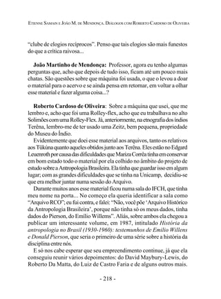 - 218 -
ETIENNE SAMAIN E JOÃO M. DE MENDONÇA. DIÁLOGOS COM ROBERTO CARDOSO DE OLIVEIRA
“clube de elogios recíprocos”. Penso que tais elogios são mais funestos
do que a crítica raivosa...
João Martinho de Mendonça: Professor, agora eu tenho algumas
perguntas que, acho que depois de tudo isso, ficam até um pouco mais
chatas. São questões sobre que máquina foi usada, o que o levou a doar
o material para o acervo e se ainda pensa em retornar, em voltar a olhar
esse material e fazer alguma coisa...?
Roberto Cardoso de Oliveira: Sobre a máquina que usei, que me
lembro e, acho que foi uma Rolley-flex, acho que eu trabalhava no alto
SolimõescomumaRolley-Flex.Já,anteriormente,naetnografiadosíndios
Terêna, lembro-me de ter usado uma Zeitz, bem pequena, propriedade
do Museu do Índio.
Evidentemente que doei esse material aos arquivos, tanto os relativos
aosTükúnaquantoaquelesobtidosjuntoaosTerêna.ElesestãonoEdgard
LeuenrothporcausadasdificuldadesqueMarizaCorrêatinhaemconservar
em bom estado todo o material por ela colhido no âmbito do projeto de
estudosobreaAntropologiaBrasileira.Elatinhaqueguardarissoemalgum
lugar; com as grandes dificuldades que se tinha na Unicamp, decidiu-se
que era melhor juntar numa sessão do Arquivo.
Durante muitos anos esse material ficou numa sala do IFCH, que tinha
meu nome na porta... No começo ela queria identificar a sala como
“ArquivoRCO”;eufuicontra,efalei:“Não,vocêpõe‘ArquivoHistórico
da Antropologia Brasileira’, porque não tinha só os meus dados, tinha
dados do Pierson, do Emílio Willems”. Aliás, sobre ambos ela chegou a
publicar um interessante volume, em 1987, intitulado História da
antropologia no Brasil (1930-1960): testemunhos de Emilio Willens
e Donald Pierson, que seria o primeiro de uma série sobre a história da
disciplina entre nós.
E só nos cabe esperar que seu empreendimento continue, já que ela
conseguiu reunir vários depoimentos: do David Maybury-Lewis, do
Roberto Da Matta, do Luiz de Castro Faria e de alguns outros mais.
 