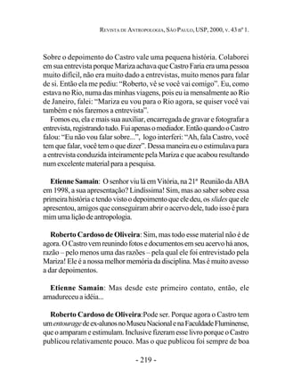 - 219 -
REVISTA DE ANTROPOLOGIA, SÃO PAULO, USP, 2000, V. 43 nº 1.
Sobre o depoimento do Castro vale uma pequena história. Colaborei
em sua entrevista porque Mariza achava que Castro Faria era uma pessoa
muito difícil, não era muito dado a entrevistas, muito menos para falar
de si. Então ela me pediu: “Roberto, vê se você vai comigo”. Eu, como
estava no Rio, numa das minhas viagens, pois eu ia mensalmente ao Rio
de Janeiro, falei: “Mariza eu vou para o Rio agora, se quiser você vai
também e nós faremos a entrevista”.
Fomos eu, ela e mais sua auxiliar, encarregada de gravar e fotografar a
entrevista,registrandotudo.Fuiapenasomediador.EntãoquandooCastro
falou: “Eu não vou falar sobre...”, logo interferi: “Ah, fala Castro, você
tem que falar, você tem o que dizer”. Dessa maneira eu o estimulava para
a entrevista conduzida inteiramente pela Mariza e que acabou resultando
num excelente material para a pesquisa.
EtienneSamain: OsenhorviuláemVitória,na 21ª Reuniãoda ABA
em 1998, a sua apresentação? Lindíssima! Sim, mas ao saber sobre essa
primeira história e tendo visto o depoimento que ele deu, os slidesque ele
apresentou, amigos que conseguiram abrir o acervo dele, tudo isso é para
mimumaliçãodeantropologia.
Roberto Cardoso de Oliveira: Sim, mas todo esse material não é de
agora.OCastrovemreunindofotosedocumentosemseuacervoháanos,
razão – pelo menos uma das razões – pela qual ele foi entrevistado pela
Mariza! Ele é a nossa melhor memória da disciplina. Mas é muito avesso
a dar depoimentos.
Etienne Samain: Mas desde este primeiro contato, então, ele
amadureceu a idéia...
Roberto Cardoso de Oliveira:Pode ser. Porque agora o Castro tem
umentouragedeex-alunosnoMuseuNacionalenaFaculdadeFluminense,
queoamparameestimulam.Inclusivefizeramesse livroporque oCastro
publicou relativamente pouco. Mas o que publicou foi sempre de boa
 