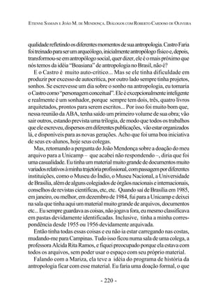 - 220 -
ETIENNE SAMAIN E JOÃO M. DE MENDONÇA. DIÁLOGOS COM ROBERTO CARDOSO DE OLIVEIRA
qualidaderefletindoosdiferentesmomentosdesuaantropologia.CastroFaria
foitreinadoparaserumarqueólogo,inicialmenteantropólogofísicoe,depois,
transformou-seemantropólogosocial,querdizer,eleéomaispróximoque
nóstemosdaidéia“Boasiana”deantropologianoBrasil,nãoé?
E o Castro é muito auto-crítico... Mas se ele tinha dificuldade em
produzir por excesso de autocrítica, por outro lado sempre tinha projetos,
sonhos. Se escrevesse um dia sobre o sonho na antropologia, eu tomaria
oCastrocomo“personagemconceitual”.Eleéexcepcionalmenteinteligente
e realmente é um sonhador, porque sempre tem dois, três, quatro livros
arquitetados, prontos para serem escritos... Por isso foi muito bom que,
nessa reunião da ABA, tenha saído um primeiro volume de sua obra; vão
sair outros, estando prevista uma trilogia, de modo que todos os trabalhos
queeleescreveu,dispersosemdiferentespublicações, vãoestarorganizados
lá, e disponíveis para as novas gerações. Acho que foi uma boa iniciativa
de seus ex-alunos, hoje seus colegas.
Mas, retomando a pergunta do João Mendonça sobre a doação do meu
arquivo para a Unicamp – que acabei não respondendo –, diria que foi
umacasualidade.Eutinhaummaterialmuitograndededocumentosmuito
variadosrelativosàminhatrajetóriaprofissional,compassagempordiferentes
instituições, como o Museu do Índio, o Museu Nacional, a Universidade
deBrasília,alémdealgunscolegiadosdeórgãosnacionaiseinternacionais,
conselhosderevistascientíficas,etc,etc. QuandosaídeBrasíliaem1985,
emjaneiro,oumelhor,emdezembrode1984,fuiparaaUnicampedeixei
nasalaque tinha aquiummaterialmuitograndede arquivos, documentos
etc...Eusempreguardavaascoisas,nãojogavafora,eumesmoclassificava
em pastas devidamente identificadas. Inclusive, tinha a minha corres-
pondência desde 1955 ou 1956 devidamente arquivada.
Então tinha todas essas coisas e eu não ia estar carregando nas costas,
mudando-meparaCampinas.Tudoissoficounumasaladeumacolega,a
professoraAlcidaRitaRamos,efiqueipreocupadoporqueelaestavacom
todos os arquivos, sem poder usar o espaço com seu próprio material.
Falando com a Mariza, ela teve a idéia do programa de história da
antropologia ficar com esse material. Eu faria uma doação formal, o que
 
