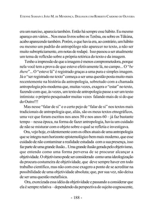 - 188 -
ETIENNE SAMAIN E JOÃO M. DE MENDONÇA. DIÁLOGOS COM ROBERTO CARDOSO DE OLIVEIRA
eraumnarciso,apareciatambém.Entãohásempreessehábito.Eumesmo
apareçoemvários...NosmeuslivrossobreosTerêna,ousobreosTükúna,
acaboaparecendotambém.Porém,oquehaviaera,aocontrário,umhábito
ou mesmo um padrão do antropólogo não aparecer no texto, a não ser
muitosubrepticiamente,emnotasderodapé. Issopassouaser atualmente
um tema de reflexão sobre a própria retórica do texto e da imagem.
Tenhoaimpressãodequeaimagemémenoscomprometedora,porque
nela você tem a prova de que esteve efetivamente lá, no campo... O “be
there”... O “esteve lá” é registrado graças a uma pura e simples imagem.
Já o “ser registrado no texto” começa a ser uma questão posta muito mais
recentemente na história da antropologia, sobretudo com a chamada
antropologia pós-moderna que, muitas vezes, exagera o “estar” no texto,
fazendo com que, às vezes, um texto de antropologia passe a ser um texto
intimista: o próprio pesquisador muitas vezes falando mais de si do que
do Outro!!!
Mas nesse “falar de si” e o certo pejo de “falar de si” nos textos mais
tradicionais de antropologia que, aliás, são os meus textos etnográficos,
uma vez que foram escritos nos anos 50 e nos anos 60 – já faz bastante
tempo – nessa época, na forma de fazer antropologia, havia um cuidado
de não se misturar com o objeto sobre o qual se refletia e investigava.
Ora,vejohoje,evidentementecomosolhosatuaisdeumaantropologia
queseintegranumhorizonteepistemológicobemmaismoderno,queesse
cuidado de não contaminar a realidade estudada com a sua presença, isso
fazpartedeumagrandeilusão...Umagrandeilusãogeradapeloobjetivismo,
que entendo como uma forma perversa de se procurar alcançar a
objetividade.Oobjetivismopodeserconsiderado comoumaideologização
da procura costumeira de objetividade, que deve sempre haver em todo
trabalho científico, mas não com esse exagero a ponto de se acreditar na
possibilidade de uma objetividade absoluta; que, por sua vez, não deixa
de ser uma questão metafísica.
Ora,exorcizadaessaidéiadaobjetividade e passandoa considerar que
elaésemprerelativa–dependendodaperspectivadosujeitocognoscente,
 