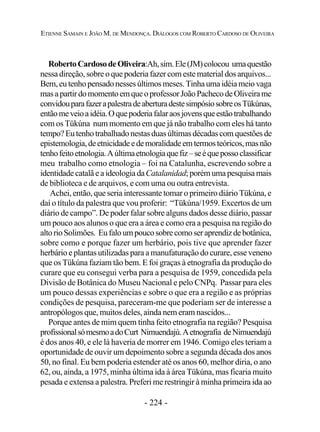 - 224 -
ETIENNE SAMAIN E JOÃO M. DE MENDONÇA. DIÁLOGOS COM ROBERTO CARDOSO DE OLIVEIRA
RobertoCardosodeOliveira:Ah,sim.Ele(JM)colocou umaquestão
nessa direção, sobre o que poderia fazer com este material dos arquivos...
Bem,eutenhopensadonessesúltimosmeses.Tinhaumaidéiameiovaga
masapartirdomomentoemqueoprofessorJoãoPachecodeOliveirame
convidouparafazerapalestradeaberturadestesimpósiosobreosTükúnas,
entãomeveioaidéia.Oquepoderiafalaraosjovensqueestãotrabalhando
com os Tükúna num momento em que já não trabalho com eles há tanto
tempo?Eutenhotrabalhadonestasduasúltimasdécadascom questões de
epistemologia,deetnicidadeedemoralidadeemtermosteóricos,masnão
tenhofeitoetnologia.Aúltimaetnologiaquefiz–seéquepossoclassificar
meu trabalho como etnologia – foi na Catalunha, escrevendo sobre a
identidade catalã e a ideologia daCatalanidad;porémumapesquisamais
de biblioteca e de arquivos, e com uma ou outra entrevista.
Achei, então, que seria interessante tomar o primeiro diário Tükúna, e
daí o título da palestra que vou proferir: “Tükúna/1959. Excertos de um
diário de campo”. De poder falar sobre alguns dados desse diário, passar
um pouco aos alunos o que era a área e como era a pesquisa na região do
altorioSolimões. Eufaloumpoucosobrecomoseraprendizdebotânica,
sobre como e porque fazer um herbário, pois tive que aprender fazer
herbário e plantas utilizadas para a manufaturação do curare, esse veneno
que os Tükúna faziam tão bem. E foi graças à etnografia da produção do
curare que eu consegui verba para a pesquisa de 1959, concedida pela
Divisão de Botânica do Museu Nacional e pelo CNPq. Passar para eles
um pouco dessas experiências e sobre o que era a região e as próprias
condições de pesquisa, pareceram-me que poderiam ser de interesse a
antropólogos que, muitos deles, ainda nem eram nascidos...
Porque antes de mim quem tinha feito etnografia na região? Pesquisa
profissionalsómesmoadoCurt Nimuendajú.Aetnografia deNimuendajú
é dos anos 40, e ele lá haveria de morrer em 1946. Comigo eles teriam a
oportunidade de ouvir um depoimento sobre a segunda década dos anos
50, no final. Eu bem poderia estender até os anos 60, melhor diria, o ano
62, ou, ainda, a 1975, minha última ida à área Tükúna, mas ficaria muito
pesada e extensa a palestra. Preferi me restringir à minha primeira ida ao
 