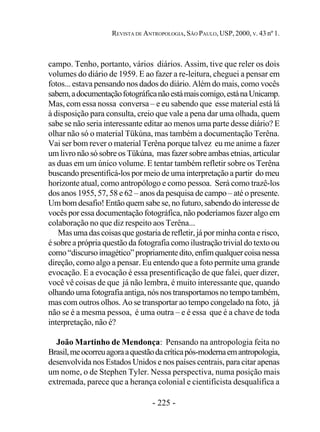 - 225 -
REVISTA DE ANTROPOLOGIA, SÃO PAULO, USP, 2000, V. 43 nº 1.
campo. Tenho, portanto, vários diários. Assim, tive que reler os dois
volumes do diário de 1959. E ao fazer a re-leitura, cheguei a pensar em
fotos... estava pensando nos dados do diário. Além do mais, como vocês
sabem,adocumentaçãofotográficanãoestámaiscomigo,estánaUnicamp.
Mas, com essa nossa conversa – e eu sabendo que esse material está lá
à disposição para consulta, creio que vale a pena dar uma olhada, quem
sabe se não seria interessante editar ao menos uma parte desse diário? E
olhar não só o material Tükúna, mas também a documentação Terêna.
Vai ser bom rever o material Terêna porque talvez eu me anime a fazer
um livro não só sobre os Tükúna, mas fazer sobre ambas etnias, articular
as duas em um único volume. E tentar também refletir sobre os Terêna
buscando presentificá-los por meio de uma interpretação a partir do meu
horizonte atual, como antropólogo e como pessoa. Será como trazê-los
dos anos 1955, 57, 58 e 62 – anos da pesquisa de campo – até o presente.
Um bom desafio! Então quem sabe se, no futuro, sabendo do interesse de
vocês por essa documentação fotográfica, não poderíamos fazer algo em
colaboração no que diz respeito aos Terêna...
Mas uma das coisas que gostaria de refletir, já por minha conta e risco,
é sobre a própria questão da fotografia como ilustração trivial do texto ou
como“discursoimagético”propriamentedito,enfimqualquercoisanessa
direção, como algo a pensar. Eu entendo que a foto permite uma grande
evocação. E a evocação é essa presentificação de que falei, quer dizer,
você vê coisas de que já não lembra, é muito interessante que, quando
olhando uma fotografia antiga, nós nos transportamos no tempo também,
mas com outros olhos. Ao se transportar ao tempo congelado na foto, já
não se é a mesma pessoa, é uma outra – e é essa que é a chave de toda
interpretação, não é?
João Martinho de Mendonça: Pensando na antropologia feita no
Brasil,meocorreuagoraaquestãodacríticapós-modernaemantropologia,
desenvolvida nos Estados Unidos e nos países centrais, para citar apenas
um nome, o de Stephen Tyler. Nessa perspectiva, numa posição mais
extremada, parece que a herança colonial e cientificista desqualifica a
 