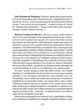 - 227 -
REVISTA DE ANTROPOLOGIA, SÃO PAULO, USP, 2000, V. 43 nº 1.
JoãoMartinhodeMendonça:Professor,apenasparaesclarecimento.
O livro de Nimuendajú tenho chamado de uma “etnografia descritiva”.
Quanto ao seu livro, existe uma passagem do final do primeiro capítulo
em que, “com o receio de usar etiquetas”, o senhor o chama de “ensaio
de ‘etnologia fenomenológica’”. O que o senhor diria sobre esta deno-
minação, o senhor manteria isto hoje...?
Roberto Cardoso de Oliveira: Não sei se valeria a pena manter o
termo ensaio, para distingui-lo das etnografias descritivas que, à época,
se inscreviam no gênero monografia. Já o ensaio não tinha a mesma
preocupação das monografias, elaboradas para cumprir uma espécie de
itinerário, como de resto a grande maioria das monografias clássicas
cumpriam.Vocêtinhaumahistória,umambientefísico,umaorganização
social,organizaçãoeconômica,religião,mitologia,edaíemdiante.Areceita
disso estava no clássico Notes and Queries on Anthropology, editado
pelocomitêdaRoyalAnthropologicalInstitutionemmúltiplasedições(a
minha já era a sexta edição), um verdadeiro catálogo de tópicos para a
descrição etnográfica. O antropólogo estava imbuído em descrever tudo,
entãoclassificavaquasetudoqueoNotes&Queriesindicava.Raramente
havia uma idéia central, e, quando havia, ela praticamente submergia sob
os itens do catálogo. É aí que eu via a diferença com o gênero ensaio.
Eu usava “ensaio” porque já tinha uma idéia central, a da “fricção
interétnica” e a problemática que ela envolvia; era com isso que eu queria
trabalhar. E isso distinguia radicalmente o meu trabalho com o de
Nimuendajú, nesse sentido bem tradicional, em que pese a insuperável
qualidade de sua etnografia. Então, com aquela idéia e com os dados
colhidos em sintonia com ela, eu construí o livro. Lendo o livro o leitor
pode verificar que o material etnográfico e sociográfico se aglutinava em
tornodeumaidéiacentral.Daíocaráterensaísticoqueeupretendiimprimir
naquilo que hoje em dia – concordo – se poderia chamar sem maiores
equívocos de monografia. E por quê?
Hojeemdiaasmonografiascomesteteor,istoé,centralizadasemidéias,
jáseconstituíramempadrãodeinvestigaçãoetnográficamoderna,ecujos
 