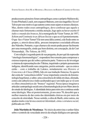 - 228 -
ETIENNE SAMAIN E JOÃO M. DE MENDONÇA. DIÁLOGOS COM ROBERTO CARDOSO DE OLIVEIRA
predecessorespioneirosforamantropólogoscomoopróprioMalinowski,
Evans-Pritchard,Leach,semesquecerBateson,comseumagníficoNaven!
Talvezporessemotivoéqueautorescomoessessejamosnossosclássicos.
Mas, dentre todos esses antropólogos, devo confessar que aquele a
chamar mais fortemente a minha atenção, logo após eu haver escrito O
índioeomundodosbrancos,foiamonografiadeVictorTurner,de1957,
SchismandContinuityinanAfricanSocietyequeeusóliposteriormente.
O que faz o Victor Turner? Ele tem uma idéia central, a da fissão entre os
grupos, e, através dessa idéia, procura interpretar a sociedade africana
dos Ndembu. Portanto, o que chamava de ensaio podia passar facilmente
por uma monografia, ainda que bem distinta, em concepção, da de Curt
Nimuendajú, The Tukuna, de 1952.
Com relação à segunda parte de sua pergunta, do por quê da expressão
“etnologia fenomenológica”, responderei brevemente para compensar a
extensa resposta que dei sobre a primeira parte. Tratava-se de investigar
osistemaderepresentaçõesdosTükúna,inquirindooprópriopensamento
indígena, identificando suas categorias, porém animado – que eu estava
então – com o trabalho de Lukàcs, notadamente seu Histoire et
Conscience de Classe (l960), lido em sua tradução francesa. Eu queria
dar conta da “consciência infeliz” (esse importante conceito da fenome-
nologia hegeliana), a saber, uma consciência dividida em duas, alienada,
como a do caboclo (ou o índio aculturado) que é um índio que se vê com
os olhos etnocêntricos do “branco” regional. Nessa época imaginava
articularaantropologiasocialcomafenomenologiadojovemMarxatravés
doestudodeideologias.Aidentidadeétnicaparamimeraecontinuasendo
uma ideologia. Mas só posteriormente, já nos anos 70, descobri que a
melhor maneira de dar conta das identidades étnicas era por meio do
conceito de etnicidade. Nesse sentido, a obra de Barth, entre outros, me
ajudou muito e me levou a escrever Identidade, etnia e estrutura social,
publicado em 1976.
João Martinho de Mendonça: No início da entrevista o senhor falou
sobre o controle da veracidade através da relação dialógica em oposição
 