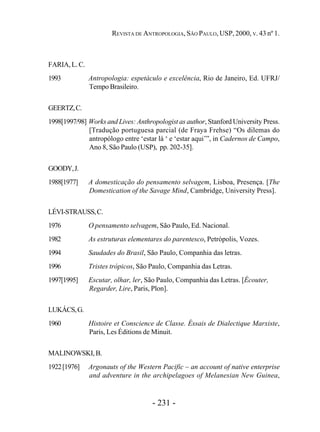- 231 -
REVISTA DE ANTROPOLOGIA, SÃO PAULO, USP, 2000, V. 43 nº 1.
FARIA, L. C.
1993 Antropologia: espetáculo e excelência, Rio de Janeiro, Ed. UFRJ/
Tempo Brasileiro.
GEERTZ,C.
1998[1997/98] Works and Lives: Anthropologist as author, Stanford University Press.
[Tradução portuguesa parcial (de Fraya Frehse) “Os dilemas do
antropólogo entre ‘estar lá ‘ e ‘estar aqui’”, in Cadernos de Campo,
Ano 8, São Paulo (USP), pp. 202-35].
GOODY,J.
1988[1977] A domesticação do pensamento selvagem, Lisboa, Presença. [The
Domestication of the Savage Mind, Cambridge, University Press].
LÉVI-STRAUSS,C.
1976 O pensamento selvagem, São Paulo, Ed. Nacional.
1982 As estruturas elementares do parentesco, Petrópolis, Vozes.
1994 Saudades do Brasil, São Paulo, Companhia das letras.
1996 Tristes trópicos, São Paulo, Companhia das Letras.
1997[1995] Escutar, olhar, ler, São Paulo, Companhia das Letras. [Écouter,
Regarder, Lire, Paris, Plon].
LUKÁCS,G.
1960 Histoire et Conscience de Classe. Éssais de Dialectique Marxiste,
Paris, Les Éditions de Minuit.
MALINOWSKI,B.
1922[1976] Argonauts of the Western Pacific – an account of native enterprise
and adventure in the archipelagoes of Melanesian New Guinea,
 