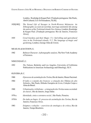 - 232 -
ETIENNE SAMAIN E JOÃO M. DE MENDONÇA. DIÁLOGOS COM ROBERTO CARDOSO DE OLIVEIRA
Londres, Routledge & Kegan Paul. [Tradução portuguesa: São Paulo,
Abril Cultural, Col. Os Pensadores, XLIII].
1929[1982] The Sexual Life of Savages in North-Western Melanesia. An
Ethnographic account of courtship, marriage and family life among
the natives of the Trobriand islands New Guinea, Londres, Routledge
& Kegan Paul. [Tradução portuguesa: Rio de Janeiro, Francisco
Alves].
1935 Coral Gardens and their Magic: V.1. Soil-tilling and agricultural
rites in the Trobriand islands; V.2. The language of magic and
gardening, Londres, George Allen & Unwin.
MEAD, M. & BATESON, G.
1942 Balinese Character. A photographic analysis, The New York Academy
of Sciences.
NIMUENDAJÚ,C.
1952 The Tukuna, Berkeley and Los Angeles, University of California
Publications in American Archaeology and Ethnology, XLV.
OLIVEIRA,R.C.
1960 OprocessodeassimilaçãodosTerêna,RiodeJaneiro,Museu Nacional.
1964 O índio e o mundo dos brancos: a situação dos Tükúna do alto
Solimões, São Paulo, Difusão Européia do Livro, Coleção Corpo e
Alma do Brasil.
1968 Urbanização e tribalismo – a integração dos Terêna numa sociedade
de classes , Rio de Janeiro, Jorge Zahar.
1976a Identidade, etnia e estrutura social , São Paulo, Pioneira.
1976b Do índio ao bugre. O processo de assimilação dos Terêna, Rio de
Janeiro, Francisco Alves.
1983 Enigmas e soluções – exercícios de etnologia e de crítica, Rio de
Janeiro, Tempo Brasileiro.
 