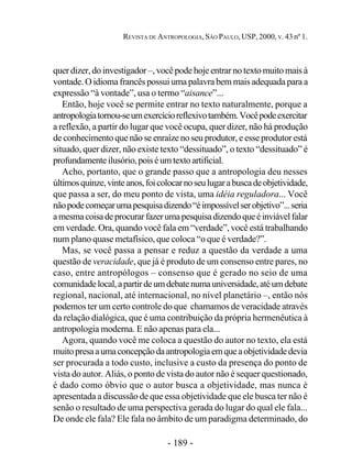- 189 -
REVISTA DE ANTROPOLOGIA, SÃO PAULO, USP, 2000, V. 43 nº 1.
quer dizer, do investigador –, você pode hoje entrar no texto muito mais à
vontade. O idioma francês possui uma palavra bem mais adequada para a
expressão “à vontade”, usa o termo “aisance”...
Então, hoje você se permite entrar no texto naturalmente, porque a
antropologiatornou-seumexercícioreflexivotambém.Vocêpodeexercitar
a reflexão, a partir do lugar que você ocupa, quer dizer, não há produção
de conhecimento que não se enraíze no seu produtor, e esse produtor está
situado, quer dizer, não existe texto “dessituado”, o texto “dessituado” é
profundamenteilusório,poiséumtextoartificial.
Acho, portanto, que o grande passo que a antropologia deu nesses
últimosquinze,vinteanos,foicolocarnoseulugarabuscadeobjetividade,
que passa a ser, do meu ponto de vista, uma idéia reguladora... Você
nãopodecomeçarumapesquisadizendo“éimpossívelserobjetivo”...seria
amesmacoisadeprocurarfazerumapesquisadizendoqueéinviávelfalar
em verdade. Ora, quando você fala em “verdade”, você está trabalhando
num plano quase metafísico, que coloca “o que é verdade?”.
Mas, se você passa a pensar e reduz a questão da verdade a uma
questão de veracidade, que já é produto de um consenso entre pares, no
caso, entre antropólogos – consenso que é gerado no seio de uma
comunidadelocal,apartirdeumdebatenumauniversidade,atéumdebate
regional, nacional, até internacional, no nível planetário –, então nós
podemos ter um certo controle do que chamamos de veracidade através
da relação dialógica, que é uma contribuição da própria hermenêutica à
antropologia moderna. E não apenas para ela...
Agora, quando você me coloca a questão do autor no texto, ela está
muitopresaaumaconcepçãodaantropologiaemqueaobjetividadedevia
ser procurada a todo custo, inclusive a custo da presença do ponto de
vista do autor. Aliás, o ponto de vista do autor não é sequer questionado,
é dado como óbvio que o autor busca a objetividade, mas nunca é
apresentada a discussão de que essa objetividade que ele busca ter não é
senão o resultado de uma perspectiva gerada do lugar do qual ele fala...
De onde ele fala? Ele fala no âmbito de um paradigma determinado, do
 