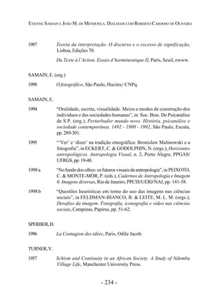 - 234 -
ETIENNE SAMAIN E JOÃO M. DE MENDONÇA. DIÁLOGOS COM ROBERTO CARDOSO DE OLIVEIRA
1987 Teoria da interpretação. O discurso e o excesso de significação,
Lisboa, Edições 70.
Du Texte à l’Action. Essais d’herméneutique II, Paris, Seuil, ewww.
SAMAIN, E. (org.)
1998 O fotográfico, São Paulo, Hucitec/ CNPq.
SAMAIN, E.
1994 “Oralidade, escrita, visualidade. Meios e modos de construção dos
indivíduos e das sociedades humanas”, in Soc. Bras. De Psicanálise
de S.P. (org.), Perturbador mundo novo. História, psicanálise e
sociedade contemporânea. 1492 - 1900 - 1992, São Paulo, Escuta,
pp.289-301.
1995 “‘Ver’ e ‘dizer’ na tradição etnográfica: Bronislaw Malinowski e a
fotografia”, in ECKERT, C. & GODOLPHIN, N. (orgs.), Horizontes
antropológicos. Antropologia Visual, n. 2, Porto Alegre, PPGAS/
UFRGS,pp.19-48.
1998a “No fundo dos olhos: os futuros visuais da antropologia”, in PEIXOTO,
C. & MONTE-MÓR, P. (eds.), Cadernos de Antropologia e Imagem
6. Imagens diversas, Rio de Janeiro, PPCIS/UERJ/NAI, pp. 141-58.
1998b “Questões heurísticas em torno do uso das imagens nas ciências
sociais”, in FELDMAN-BIANCO, B. & LEITE, M. L. M. (orgs.),
Desafios da imagem. Fotografia, iconografia e vídeo nas ciências
sociais, Campinas, Papirus, pp. 51-62.
SPERBER,D.
1996 La Contagion des idées, Paris, Odile Jacob.
TURNER,V.
1957 Schism and Continuity in an African Society. A Study of Ndembu
Village Life, Manchester University Press.
 