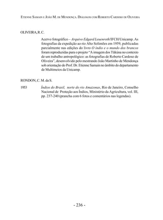 - 236 -
ETIENNE SAMAIN E JOÃO M. DE MENDONÇA. DIÁLOGOS COM ROBERTO CARDOSO DE OLIVEIRA
OLIVEIRA,R.C.
Acervo fotográfico – Arquivo Edgard Leuenroth/IFCH/Unicamp. As
fotografias da expedição ao rio Alto Solimões em 1959, publicadas
parcialmente nas edições do livro O índio e o mundo dos brancos
foram reproduzidas para o projeto “A imagem dos Tükúna no contexto
de um trabalho antropológico: as fotografias de Roberto Cardoso de
Oliveira”, desenvolvido pelo mestrando João Martinho de Mendonça
sob orientação do Prof. Dr. Etienne Samain no âmbito do departamento
de Multimeios da Unicamp.
RONDON, C. M. da S.
1953 Índios do Brasil, norte do rio Amazonas, Rio de Janeiro, Conselho
Nacional de Proteção aos Índios, Ministério da Agricultura, vol. III,
pp. 237-240 (prancha com 6 fotos e comentários nas legendas).
 