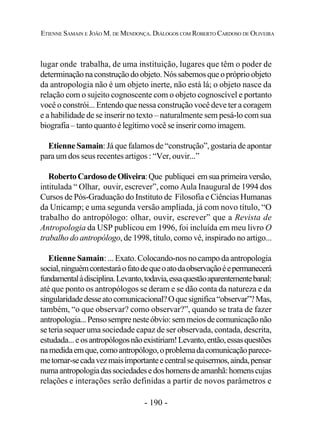 - 190 -
ETIENNE SAMAIN E JOÃO M. DE MENDONÇA. DIÁLOGOS COM ROBERTO CARDOSO DE OLIVEIRA
lugar onde trabalha, de uma instituição, lugares que têm o poder de
determinaçãonaconstruçãodoobjeto.Nóssabemosque opróprioobjeto
da antropologia não é um objeto inerte, não está lá; o objeto nasce da
relação com o sujeito cognoscente com o objeto cognoscível e portanto
você o constrói... Entendo que nessa construção você deve ter a coragem
e a habilidade de se inserir no texto – naturalmente sem pesá-lo com sua
biografia – tanto quanto é legítimo você se inserir como imagem.
Etienne Samain: Já que falamos de “construção”, gostaria de apontar
para um dos seus recentes artigos : “Ver, ouvir...”
RobertoCardosodeOliveira:Que publiquei emsuaprimeiraversão,
intitulada “ Olhar, ouvir, escrever”, como Aula Inaugural de 1994 dos
Cursos de Pós-Graduação do Instituto de Filosofia e Ciências Humanas
da Unicamp; e uma segunda versão ampliada, já com novo título, “O
trabalho do antropólogo: olhar, ouvir, escrever” que a Revista de
Antropologia da USP publicou em 1996, foi incluída em meu livro O
trabalho do antropólogo, de 1998, título, como vê, inspirado no artigo...
Etienne Samain: ... Exato. Colocando-nos no campo da antropologia
social,ninguémcontestaráofatodequeoatodaobservaçãoéepermanecerá
fundamentalàdisciplina.Levanto,todavia,essaquestãoaparentementebanal:
até que ponto os antropólogos se deram e se dão conta da natureza e da
singularidadedesseatocomunicacional?Oquesignifica“observar”?Mas,
também, “o que observar? como observar?”, quando se trata de fazer
antropologia...Pensosemprenesteóbvio:semmeiosdecomunicaçãonão
se teria sequer uma sociedade capaz de ser observada, contada, descrita,
estudada...eosantropólogosnãoexistiriam!Levanto,então,essasquestões
namedidaemque,comoantropólogo,oproblemadacomunicaçãoparece-
metornar-secadavezmaisimportanteecentralsequisermos,ainda,pensar
numaantropologiadassociedadesedoshomensdeamanhã:homenscujas
relações e interações serão definidas a partir de novos parâmetros e
 