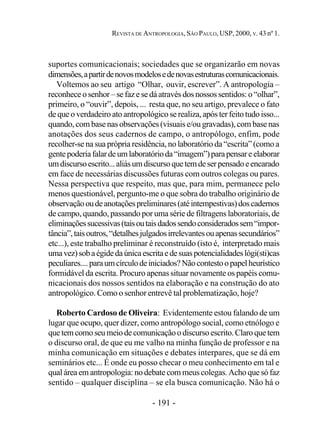 - 191 -
REVISTA DE ANTROPOLOGIA, SÃO PAULO, USP, 2000, V. 43 nº 1.
suportes comunicacionais; sociedades que se organizarão em novas
dimensões,apartirdenovosmodelosedenovasestruturascomunicacionais.
Voltemos ao seu artigo “Olhar, ouvir, escrever”. A antropologia –
reconhece o senhor – se faz e se dá através dos nossos sentidos: o “olhar”,
primeiro, o “ouvir”, depois, ... resta que, no seu artigo, prevalece o fato
de que o verdadeiro ato antropológico se realiza, após ter feito tudo isso...
quando, com base nas observações (visuais e/ou gravadas), com base nas
anotações dos seus cadernos de campo, o antropólogo, enfim, pode
recolher-se na sua própria residência, no laboratório da “escrita” (como a
gentepoderiafalardeumlaboratórioda“imagem”)parapensareelaborar
umdiscursoescrito...aliásumdiscursoquetemdeserpensadoeencarado
em face de necessárias discussões futuras com outros colegas ou pares.
Nessa perspectiva que respeito, mas que, para mim, permanece pelo
menos questionável, pergunto-me o que sobra do trabalho originário de
observaçãooudeanotaçõespreliminares(atéintempestivas)doscadernos
de campo, quando, passando por uma série de filtragens laboratoriais, de
eliminaçõessucessivas(taisoutaisdadossendoconsideradossem“impor-
tância”,taisoutros,“detalhesjulgadosirrelevantesouapenassecundários”
etc...), este trabalho preliminar é reconstruído (isto é, interpretado mais
umavez)sobaégidedaúnicaescritaedesuaspotencialidadeslógi(sti)cas
peculiares....paraumcírculodeiniciados?Nãocontestoopapelheurístico
formidável da escrita. Procuro apenas situar novamente os papéis comu-
nicacionais dos nossos sentidos na elaboração e na construção do ato
antropológico. Como o senhor entrevê tal problematização, hoje?
Roberto Cardoso de Oliveira: Evidentemente estou falando de um
lugar que ocupo, quer dizer, como antropólogo social, como etnólogo e
quetemcomoseumeiodecomunicaçãoodiscursoescrito.Claroquetem
o discurso oral, de que eu me valho na minha função de professor e na
minha comunicação em situações e debates interpares, que se dá em
seminários etc... É onde eu posso checar o meu conhecimento em tal e
qual área em antropologia: no debate com meus colegas. Acho que só faz
sentido – qualquer disciplina – se ela busca comunicação. Não há o
 