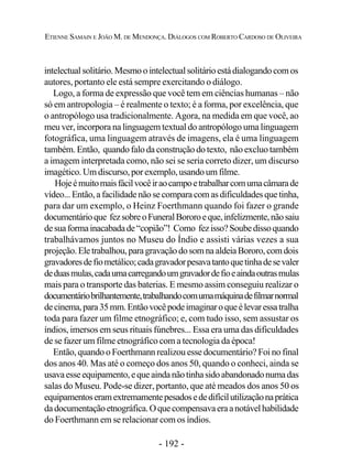 - 192 -
ETIENNE SAMAIN E JOÃO M. DE MENDONÇA. DIÁLOGOS COM ROBERTO CARDOSO DE OLIVEIRA
intelectualsolitário.Mesmoointelectualsolitárioestádialogandocomos
autores, portanto ele está sempre exercitando o diálogo.
Logo, a forma de expressão que você tem em ciências humanas – não
só em antropologia – é realmente o texto; é a forma, por excelência, que
o antropólogo usa tradicionalmente. Agora, na medida em que você, ao
meu ver, incorpora na linguagem textual do antropólogo uma linguagem
fotográfica, uma linguagem através de imagens, ela é uma linguagem
também. Então, quando falo da construção do texto, não excluo também
a imagem interpretada como, não sei se seria correto dizer, um discurso
imagético.Umdiscurso,porexemplo,usandoumfilme.
Hojeémuitomaisfácilvocêiraocampoetrabalharcomumacâmarade
vídeo...Então,afacilidadenãosecomparacomasdificuldadesque tinha,
para dar um exemplo, o Heinz Foerthmann quando foi fazer o grande
documentárioque fezsobreoFuneralBororoeque,infelizmente,nãosaiu
desuaformainacabadade“copião”! Como fezisso?Soubedissoquando
trabalhávamos juntos no Museu do Índio e assisti várias vezes a sua
projeção.Eletrabalhou,paragravaçãodosomnaaldeiaBororo,comdois
gravadoresdefiometálico;cadagravadorpesavatantoquetinhadesevaler
deduasmulas,cadaumacarregandoumgravadordefioeaindaoutrasmulas
mais para o transporte das baterias. E mesmo assim conseguiu realizar o
documentáriobrilhantemente,trabalhandocomumamáquinadefilmarnormal
decinema,para35mm.Entãovocêpodeimaginaroqueélevaressatralha
toda para fazer um filme etnográfico; e, com tudo isso, sem assustar os
índios, imersos em seus rituais fúnebres... Essa era uma das dificuldades
de se fazer um filme etnográfico com a tecnologia da época!
Então, quando o Foerthmann realizou esse documentário? Foi no final
dos anos 40. Mas até o começo dos anos 50, quando o conheci, ainda se
usavaesseequipamento,equeaindanãotinhasidoabandonadonumadas
salas do Museu. Pode-se dizer, portanto, que até meados dos anos 50 os
equipamentoseramextremamentepesadosededifícilutilizaçãonaprática
dadocumentaçãoetnográfica.Oquecompensavaeraanotávelhabilidade
do Foerthmann em se relacionar com os índios.
 