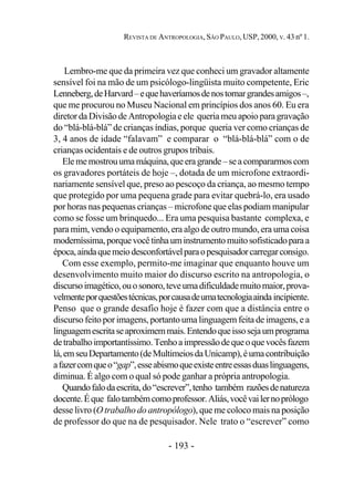 - 193 -
REVISTA DE ANTROPOLOGIA, SÃO PAULO, USP, 2000, V. 43 nº 1.
Lembro-me que da primeira vez que conheci um gravador altamente
sensível foi na mão de um psicólogo-lingüista muito competente, Eric
Lenneberg,deHarvard–equehaveríamosdenostornargrandesamigos–,
que me procurou no Museu Nacional em princípios dos anos 60. Eu era
diretor da Divisão de Antropologia e ele queria meu apoio paragravação
do “blá-blá-blá” de crianças índias, porque queria ver como crianças de
3, 4 anos de idade “falavam” e comparar o “blá-blá-blá” com o de
crianças ocidentais e de outros grupos tribais.
Elememostrouumamáquina,queeragrande–seacompararmoscom
os gravadores portáteis de hoje –, dotada de um microfone extraordi-
nariamente sensível que, preso ao pescoço da criança, ao mesmo tempo
que protegido por uma pequena grade para evitar quebrá-lo, era usado
por horas nas pequenas crianças – microfone que elas podiam manipular
como se fosse um brinquedo... Era uma pesquisa bastante complexa, e
para mim, vendo o equipamento, era algo de outro mundo, era uma coisa
moderníssima,porquevocêtinhauminstrumentomuitosofisticadoparaa
época,aindaquemeiodesconfortávelparaopesquisadorcarregarconsigo.
Com esse exemplo, permito-me imaginar que enquanto houve um
desenvolvimento muito maior do discurso escrito na antropologia, o
discursoimagético,ouosonoro,teveumadificuldademuitomaior,prova-
velmenteporquestõestécnicas,porcausadeumatecnologiaaindaincipiente.
Penso que o grande desafio hoje é fazer com que a distância entre o
discurso feito por imagens, portanto uma linguagem feita de imagens, e a
linguagemescritaseaproximemmais.Entendoqueissosejaumprograma
detrabalhoimportantíssimo.Tenhoaimpressãodequeoquevocêsfazem
lá,emseuDepartamento(deMultimeiosdaUnicamp),éumacontribuição
afazercomqueo“gap”,esseabismoqueexisteentreessasduaslinguagens,
diminua. É algo com o qual só pode ganhar a própria antropologia.
Quandofalodaescrita,do“escrever”,tenho também razõesdenatureza
docente.Éque falotambémcomoprofessor.Aliás,vocêvailernoprólogo
desse livro (O trabalho do antropólogo), que me coloco mais na posição
de professor do que na de pesquisador. Nele trato o “escrever” como
 