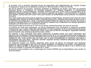 O encontro com a escritora Gracinda Sousa foi organizado pelo Departamento de Línguas (Língua Portuguesa) e realizou-se na biblioteca da escola (2ª feira de tarde e 3ª feira de manhã). No dia da abertura do encontro, estiveram presentes na Biblioteca da escola, para além da escritora Gracinda Sousa, a Presidente do Conselho Executivo Dr.ª Noémia Brogueira, a coordenadora Departamento de Línguas Professora  Saudade Teixeira Lopes bem assim como a coordenadora do da Biblioteca Professora Cândida Ribeiro que teceram palavras de apreço e reconhecimento à escritora pelo trabalho apresentado bem assim como pelo carácter de solidariedade social presente nos trabalhos da autora. Para além destes elementos esteve presente a professora Isabel Pelaez, Ilustradora dos livros da autora nomeadamente, Bichos na Palma da Mão, A Revolta das Couves, Histórias para contar de Nariz no Ar e O Gotinhas nas Caldas de S. Jorge. A professora Isabel Pelaez faz parte do corpo docente da escola e lecciona a disciplina de EVT e no presente ano lectivo colabora com a Biblioteca num espaço dedicado à ilustração que desenvolve com os alunos inscritos. Participaram todas as turmas de 5º e 6º ano da escola, distribuídas pelos dois dias do encontro. O encontro foi muito bem organizado, os alunos participaram com entusiasmo e colocaram questões interessantes que a autora respondeu atentamente, no final autografou os livros adquiridos pelos alunos e motivou-os para a leitura e escrita bem assim como para enviar-lhe mensagens, sugestões reflexões tendo fornecido o seu endereço electrónico para o efeito.  De salientar a boa motivação feita pelas professoras evolvidas sendo que foram oferecidos dois cadernos com ilustrações e textos elaborados pelas turmas de 5º e 6º ano leccionadas pelas professoras Magda Barbosa e Susana Carvalho baseados nos livros da autora trabalhados nas turmas. A professora recebeu-os com muito carinho pois dá muito valor a estas manifestações de interesse pela leitura e interpretação das suas obras.  Estiveram também expostos diversos trabalhos elaborados pelos alunos colocados no polivalente da escola. Foi oferecido também um trabalho elaborado pelos alunos da oficina de Ilustração com desenhos inspirados nas personagens dos livros da autora existentes na Biblioteca da escola, nomeadamente, Bichos na Palma da Mão, A Revolta das Couves, Histórias para contar de Nariz no Ar e ainda do seu último livro editado O Gotinhas nas Caldas da S. Jorge. O encontro contou também com a colaboração da Livraria VERSO que se disponibilizou para vender os livros da autora. 