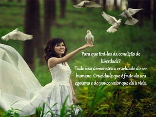 Para que tirá-los da condição de
liberdade?
Tudo isso demonstra a crueldade do ser
humano. Crueldade que é fruto do seu
egoísmoe do pouco valor que dá à vida.
 