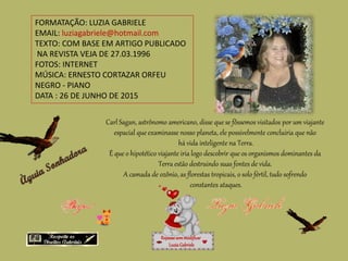 FORMATAÇÃO: LUZIA GABRIELE
EMAIL: luziagabriele@hotmail.com
TEXTO: COM BASE EM ARTIGO PUBLICADO
NA REVISTA VEJA DE 27.03.1996
FOTOS: INTERNET
MÚSICA: ERNESTO CORTAZAR ORFEU
NEGRO - PIANO
DATA : 26 DE JUNHO DE 2015
Carl Sagan, astrônomo americano, disse que se fôssemos visitados por um viajante
espacial que examinasse nosso planeta, ele possivelmente concluiria que não
há vida inteligente na Terra.
É que o hipotético viajante iria logo descobrir que os organismos dominantes da
Terra estão destruindo suas fontes de vida.
A camada de ozônio, as florestas tropicais, o solo fértil, tudo sofrendo
constantes ataques.
Repassesemmodificar
LuziaGabriele
 