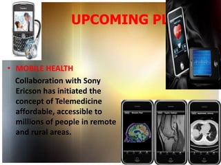 UPCOMING PLANS


• MOBILE HEALTH
  Collaboration with Sony
  Ericson has initiated the
  concept of Telemedicine
  affordable, accessible to
  millions of people in remote
  and rural areas.
 