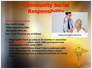 Community Social
                    Responsibility
.
Social outreach program
Free Health Camps
Public Awareness Talks
Outstation OPDs etc.
Few of the initiatives are as follows:

•   Mega health Check up camp at 33 societies in association
    with Radio Mirchi where nearly 2000 participants have
    taken benefit of this camp (2007)
•    Every year World Kidney Donor’s Day is celebrated with
    series of activities like Aescalapiothon,kidney donors
    felicitated by giving them a trophy & Certificate for saving
    lives.
 