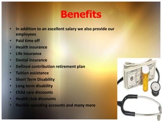 Benefits
• In addition to an excellent salary we also provide our
  employees
• Paid time off
• Health insurance
• Life insurance
• Dental insurance
• Defined contribution retirement plan
• Tuition assistance
• Short Term Disability
• Long term disability
• Child care discounts
• Health club discounts
• flexible spending accounts and many more
 