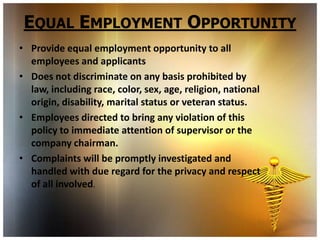 EQUAL EMPLOYMENT OPPORTUNITY
• Provide equal employment opportunity to all
  employees and applicants
• Does not discriminate on any basis prohibited by
  law, including race, color, sex, age, religion, national
  origin, disability, marital status or veteran status.
• Employees directed to bring any violation of this
  policy to immediate attention of supervisor or the
  company chairman.
• Complaints will be promptly investigated and
  handled with due regard for the privacy and respect
  of all involved.
 